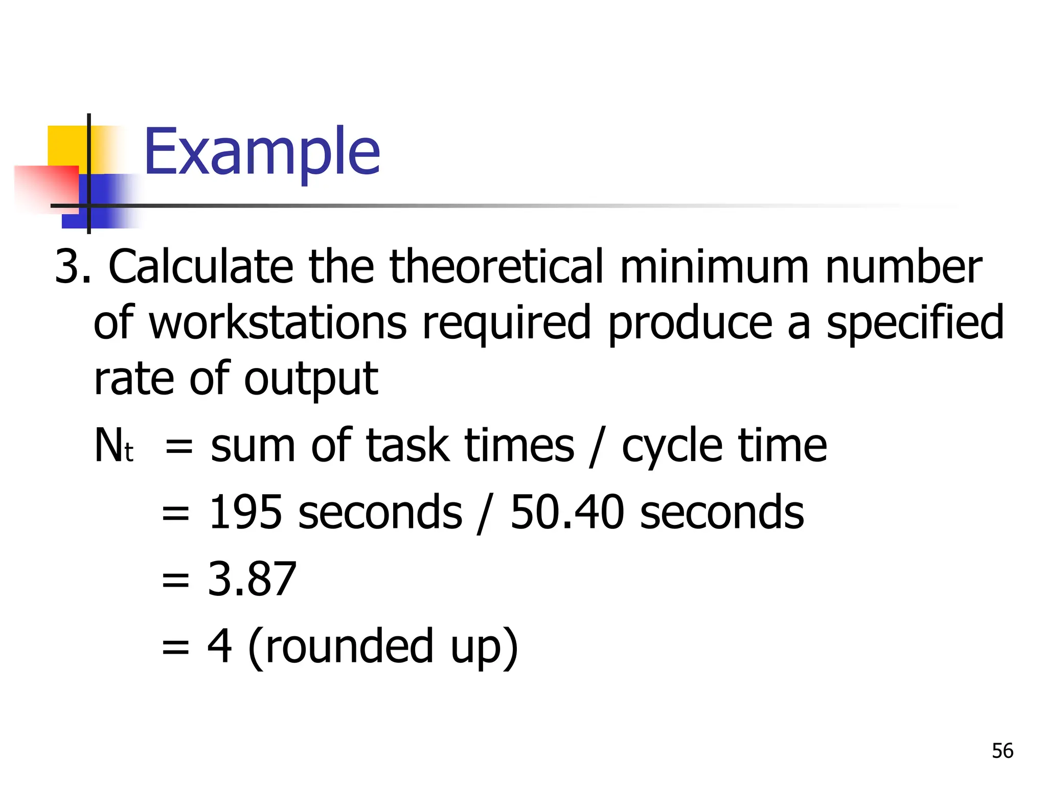Example
3. Calculate the theoretical minimum number
of workstations required produce a specified
rate of output
Nt = sum of task times / cycle time
= 195 seconds / 50.40 seconds
= 3.87
= 4 (rounded up)
56
 