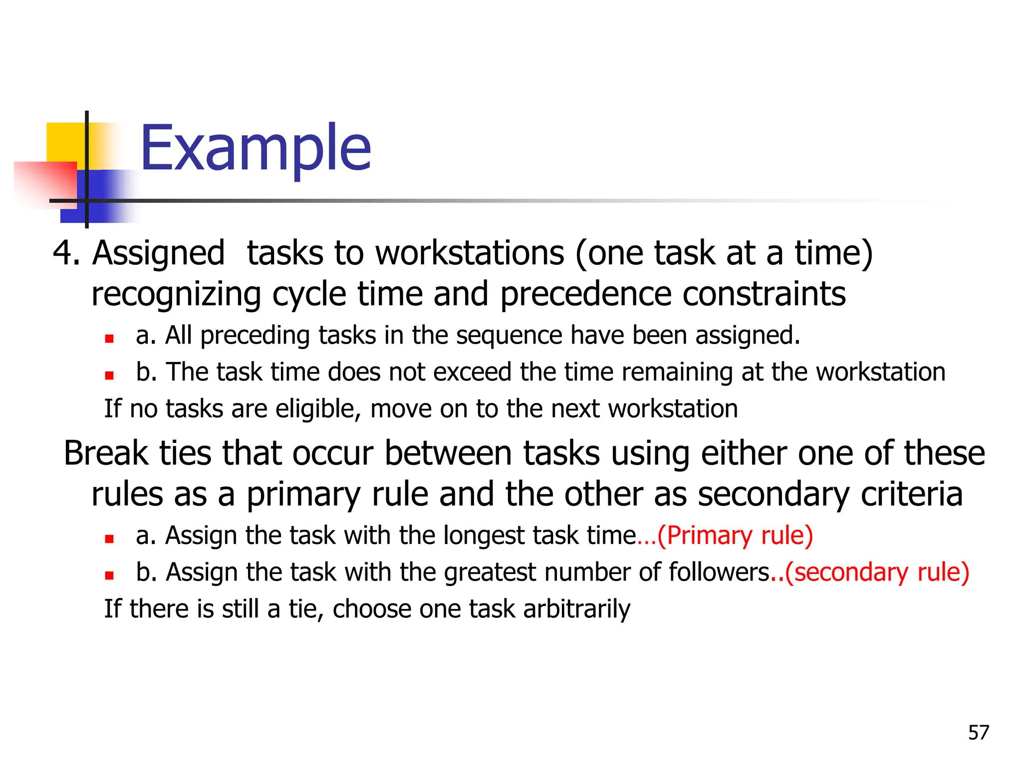 Example
4. Assigned tasks to workstations (one task at a time)
recognizing cycle time and precedence constraints
 a. All preceding tasks in the sequence have been assigned.
 b. The task time does not exceed the time remaining at the workstation
If no tasks are eligible, move on to the next workstation
Break ties that occur between tasks using either one of these
rules as a primary rule and the other as secondary criteria
 a. Assign the task with the longest task time…(Primary rule)
 b. Assign the task with the greatest number of followers..(secondary rule)
If there is still a tie, choose one task arbitrarily
57
 