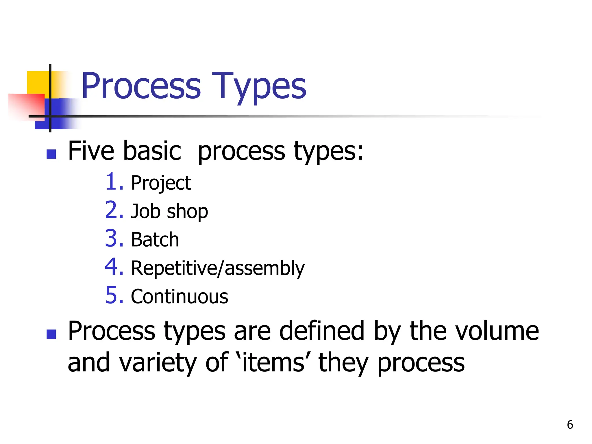 Process Types
 Five basic process types:
1. Project
2. Job shop
3. Batch
4. Repetitive/assembly
5. Continuous
 Process types are defined by the volume
and variety of ‘items’ they process
6
 