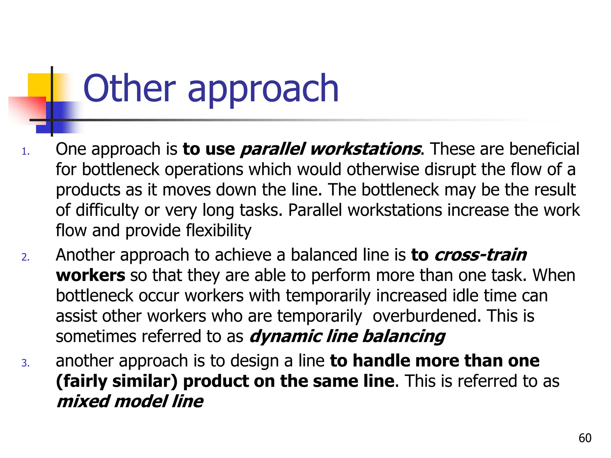 Other approach
1. One approach is to use parallel workstations. These are beneficial
for bottleneck operations which would otherwise disrupt the flow of a
products as it moves down the line. The bottleneck may be the result
of difficulty or very long tasks. Parallel workstations increase the work
flow and provide flexibility
2. Another approach to achieve a balanced line is to cross-train
workers so that they are able to perform more than one task. When
bottleneck occur workers with temporarily increased idle time can
assist other workers who are temporarily overburdened. This is
sometimes referred to as dynamic line balancing
3. another approach is to design a line to handle more than one
(fairly similar) product on the same line. This is referred to as
mixed model line
60
 
