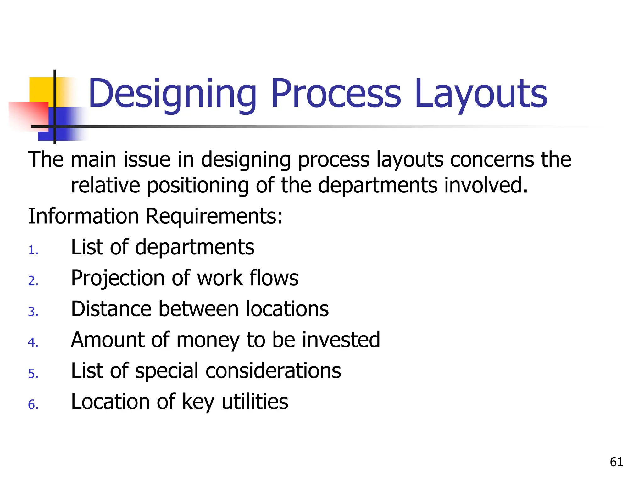 Designing Process Layouts
The main issue in designing process layouts concerns the
relative positioning of the departments involved.
Information Requirements:
1. List of departments
2. Projection of work flows
3. Distance between locations
4. Amount of money to be invested
5. List of special considerations
6. Location of key utilities
61
 