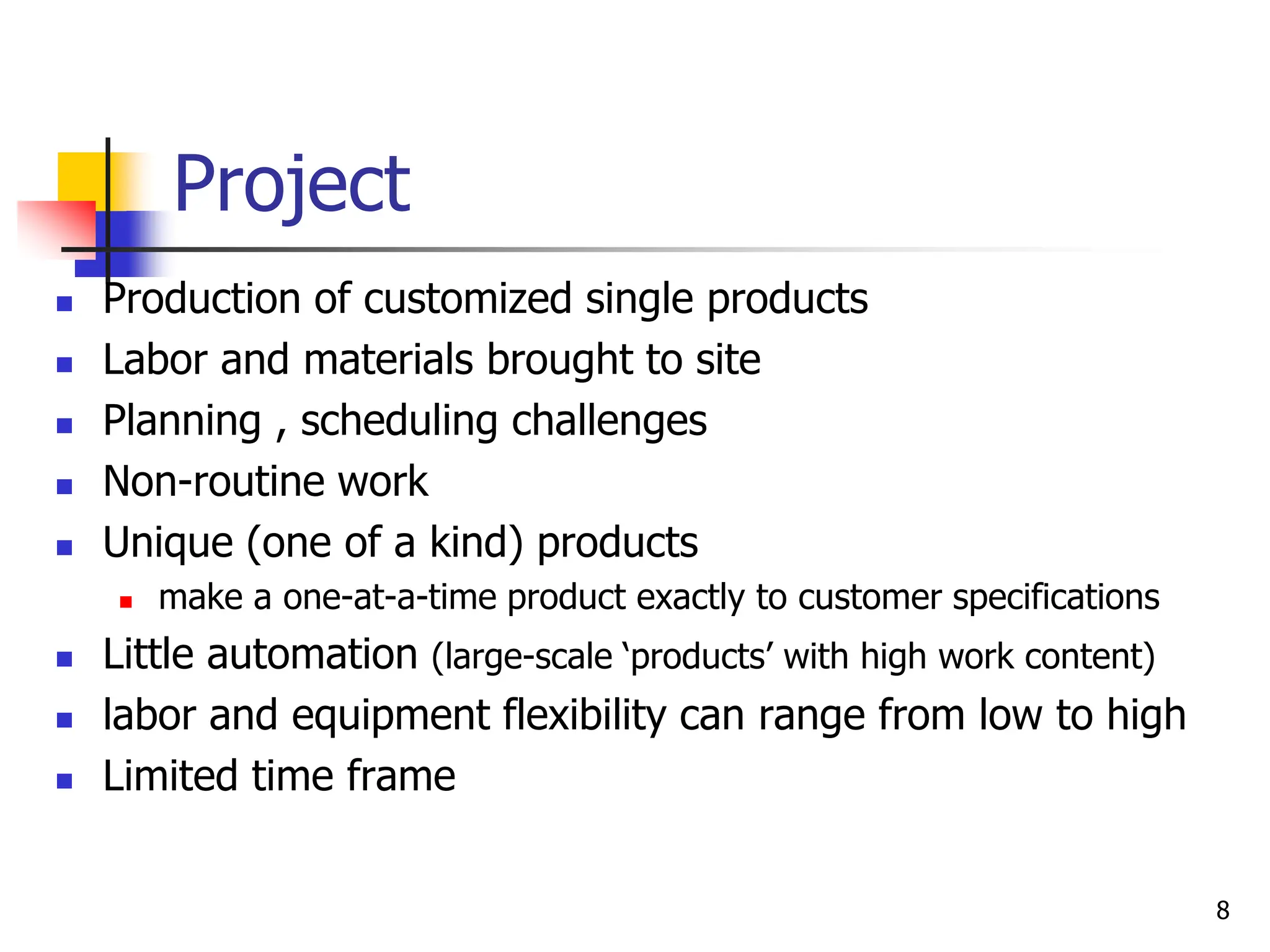 Project
 Production of customized single products
 Labor and materials brought to site
 Planning , scheduling challenges
 Non-routine work
 Unique (one of a kind) products
 make a one-at-a-time product exactly to customer specifications
 Little automation (large-scale ‘products’ with high work content)
 labor and equipment flexibility can range from low to high
 Limited time frame
8
 