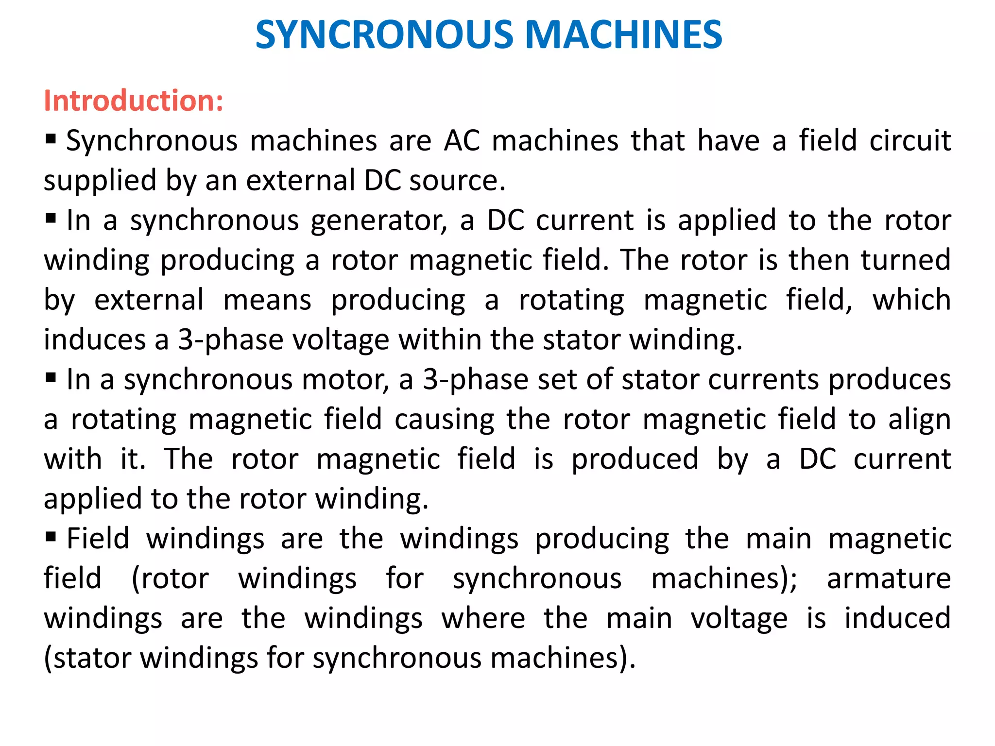 SYNCRONOUS MACHINES
Introduction:
 Synchronous machines are AC machines that have a field circuit
supplied by an external DC source.
 In a synchronous generator, a DC current is applied to the rotor
winding producing a rotor magnetic field. The rotor is then turned
by external means producing a rotating magnetic field, which
induces a 3-phase voltage within the stator winding.
 In a synchronous motor, a 3-phase set of stator currents produces
a rotating magnetic field causing the rotor magnetic field to align
with it. The rotor magnetic field is produced by a DC current
applied to the rotor winding.
 Field windings are the windings producing the main magnetic
field (rotor windings for synchronous machines); armature
windings are the windings where the main voltage is induced
(stator windings for synchronous machines).
 