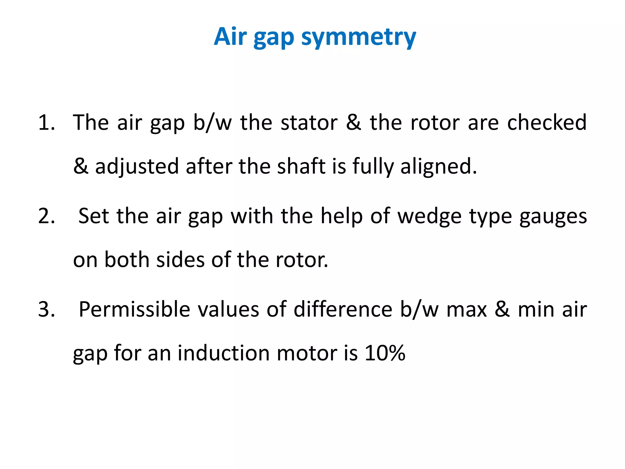 1. The air gap b/w the stator & the rotor are checked
& adjusted after the shaft is fully aligned.
2. Set the air gap with the help of wedge type gauges
on both sides of the rotor.
3. Permissible values of difference b/w max & min air
gap for an induction motor is 10%
Air gap symmetry
 