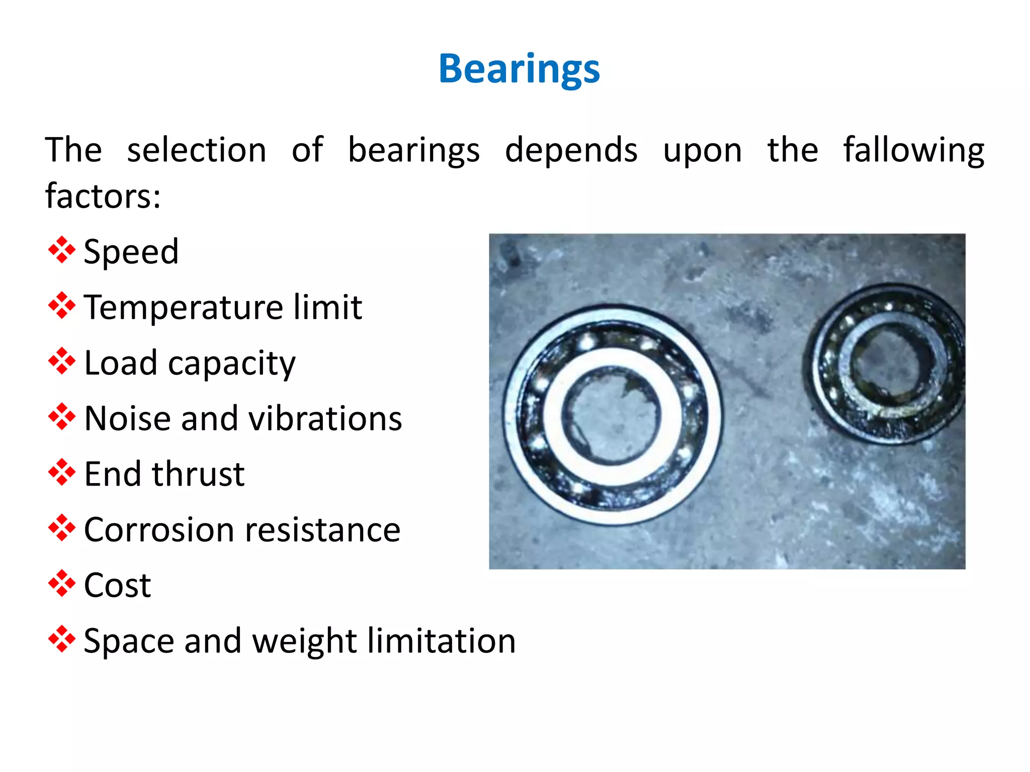 The selection of bearings depends upon the fallowing
factors:
Speed
Temperature limit
Load capacity
Noise and vibrations
End thrust
Corrosion resistance
Cost
Space and weight limitation
Bearings
 