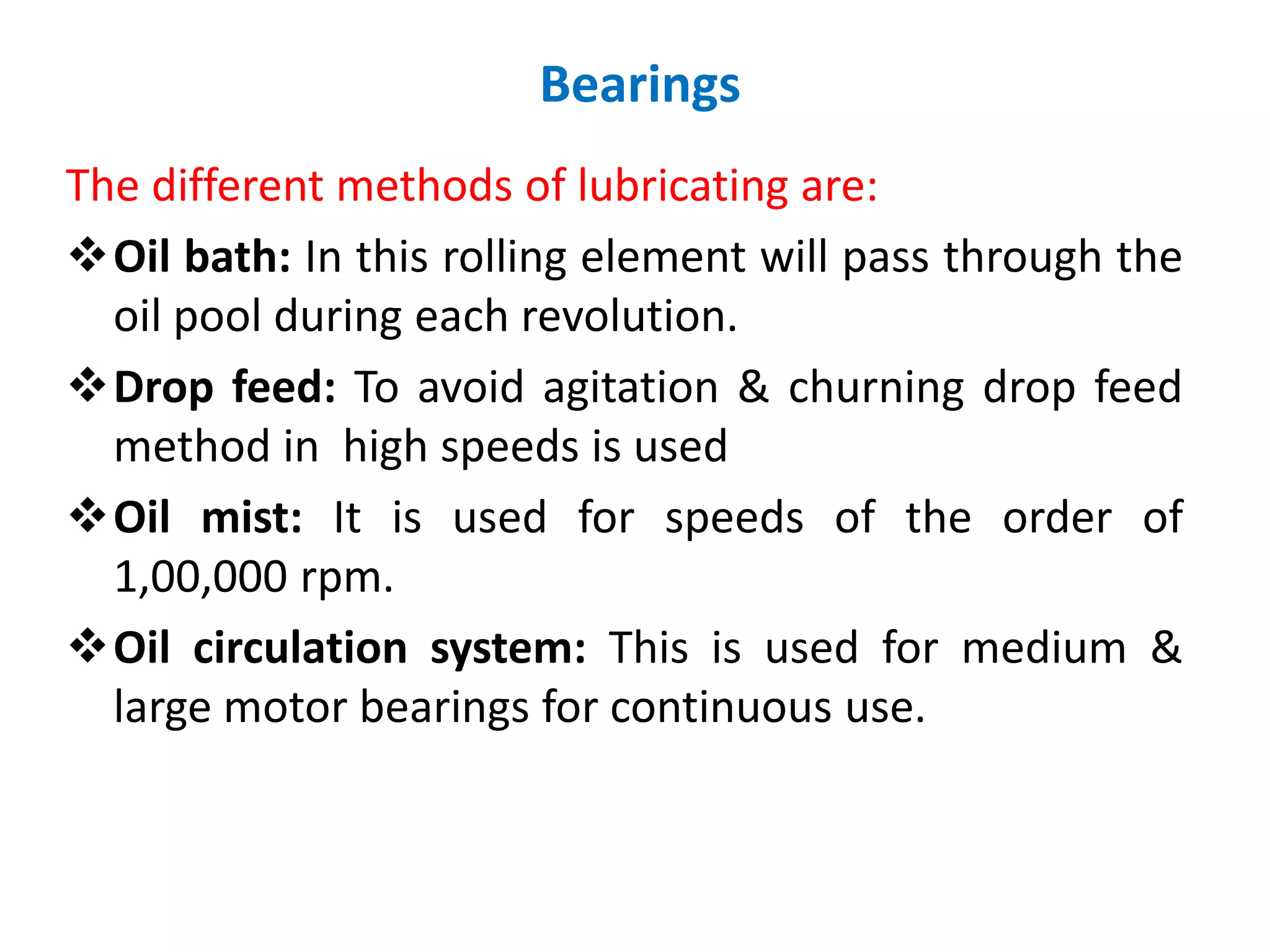 The different methods of lubricating are:
Oil bath: In this rolling element will pass through the
oil pool during each revolution.
Drop feed: To avoid agitation & churning drop feed
method in high speeds is used
Oil mist: It is used for speeds of the order of
1,00,000 rpm.
Oil circulation system: This is used for medium &
large motor bearings for continuous use.
Bearings
 
