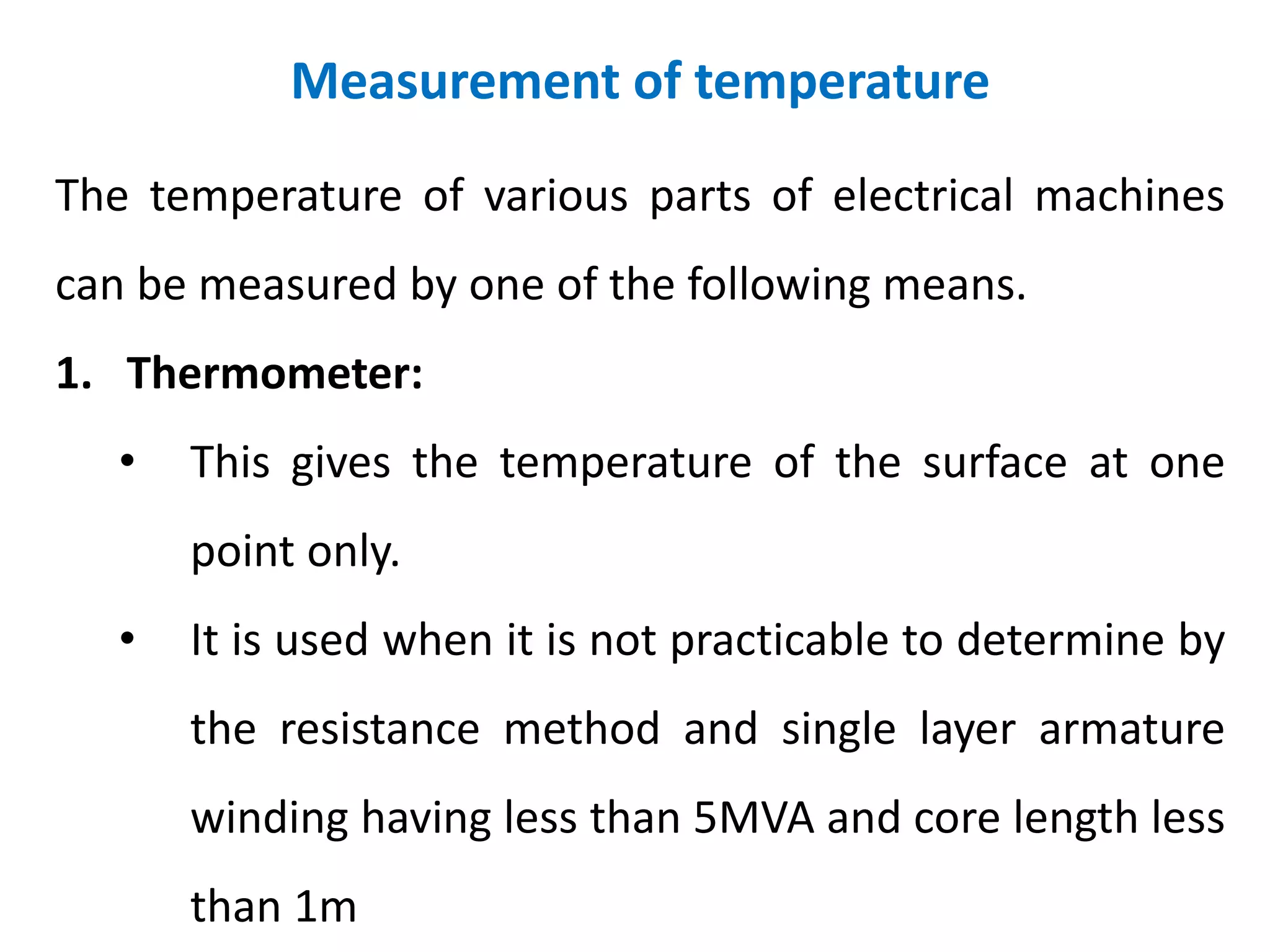 Measurement of temperature
The temperature of various parts of electrical machines
can be measured by one of the following means.
1. Thermometer:
• This gives the temperature of the surface at one
point only.
• It is used when it is not practicable to determine by
the resistance method and single layer armature
winding having less than 5MVA and core length less
than 1m
 