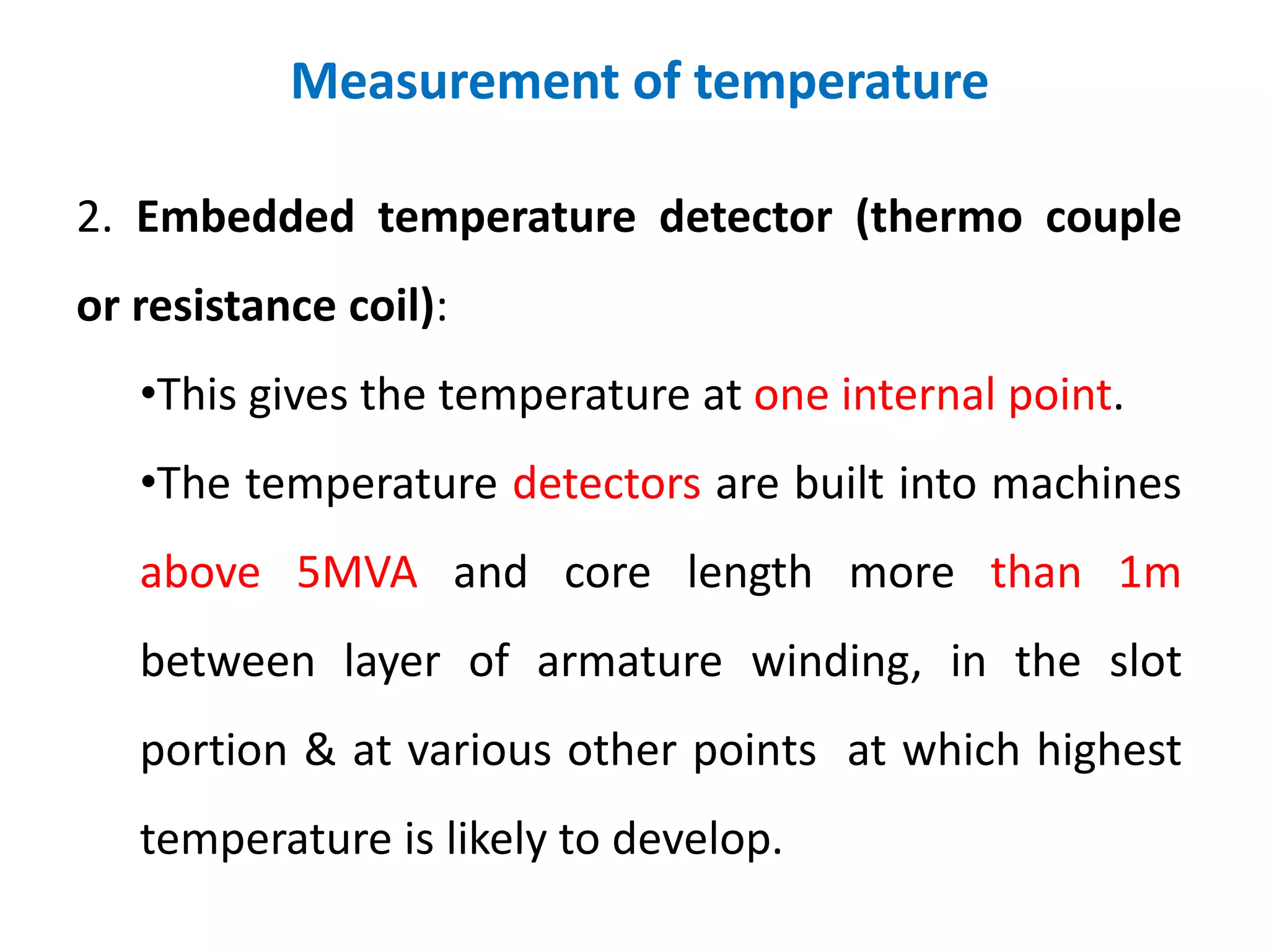 Measurement of temperature
2. Embedded temperature detector (thermo couple
or resistance coil):
•This gives the temperature at one internal point.
•The temperature detectors are built into machines
above 5MVA and core length more than 1m
between layer of armature winding, in the slot
portion & at various other points at which highest
temperature is likely to develop.
 
