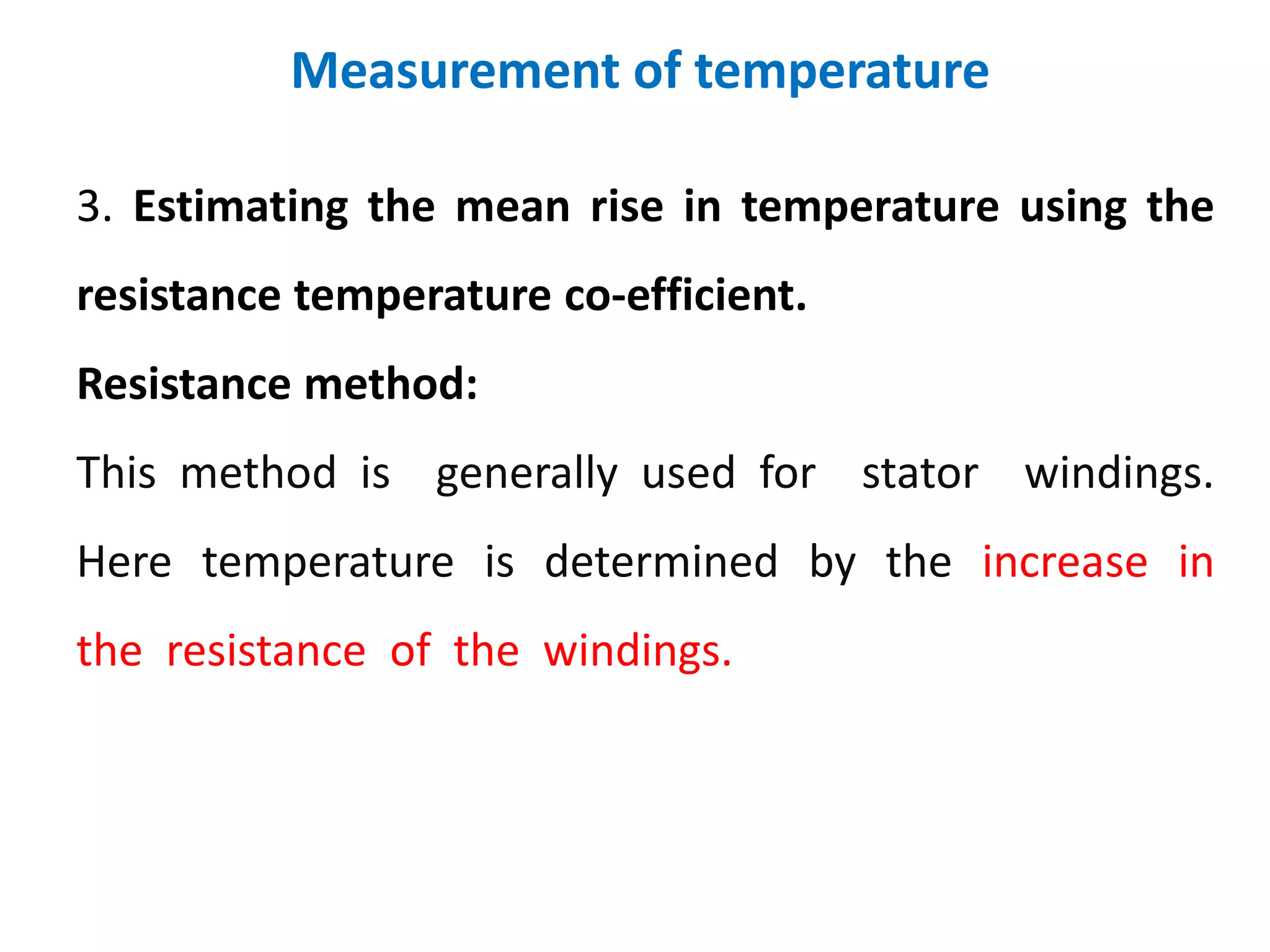 Measurement of temperature
3. Estimating the mean rise in temperature using the
resistance temperature co-efficient.
Resistance method:
This method is generally used for stator windings.
Here temperature is determined by the increase in
the resistance of the windings.
 