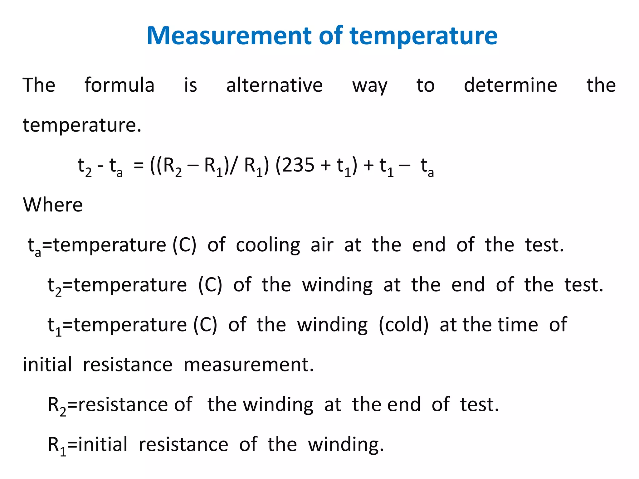 Measurement of temperature
The formula is alternative way to determine the
temperature.
t2 - ta = ((R2 – R1)/ R1) (235 + t1) + t1 – ta
Where
ta=temperature (C) of cooling air at the end of the test.
t2=temperature (C) of the winding at the end of the test.
t1=temperature (C) of the winding (cold) at the time of
initial resistance measurement.
R2=resistance of the winding at the end of test.
R1=initial resistance of the winding.
 