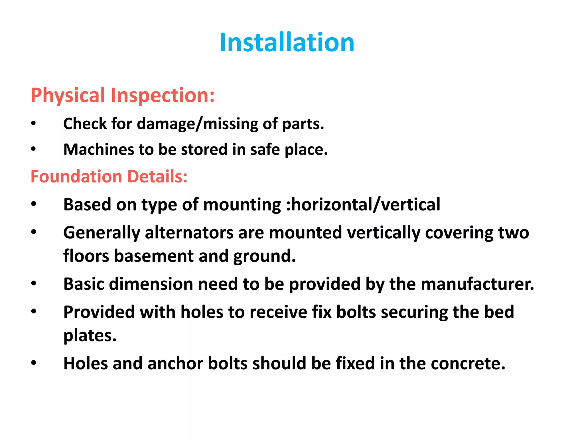 Installation
Physical Inspection:
• Check for damage/missing of parts.
• Machines to be stored in safe place.
Foundation Details:
• Based on type of mounting :horizontal/vertical
• Generally alternators are mounted vertically covering two
floors basement and ground.
• Basic dimension need to be provided by the manufacturer.
• Provided with holes to receive fix bolts securing the bed
plates.
• Holes and anchor bolts should be fixed in the concrete.
 