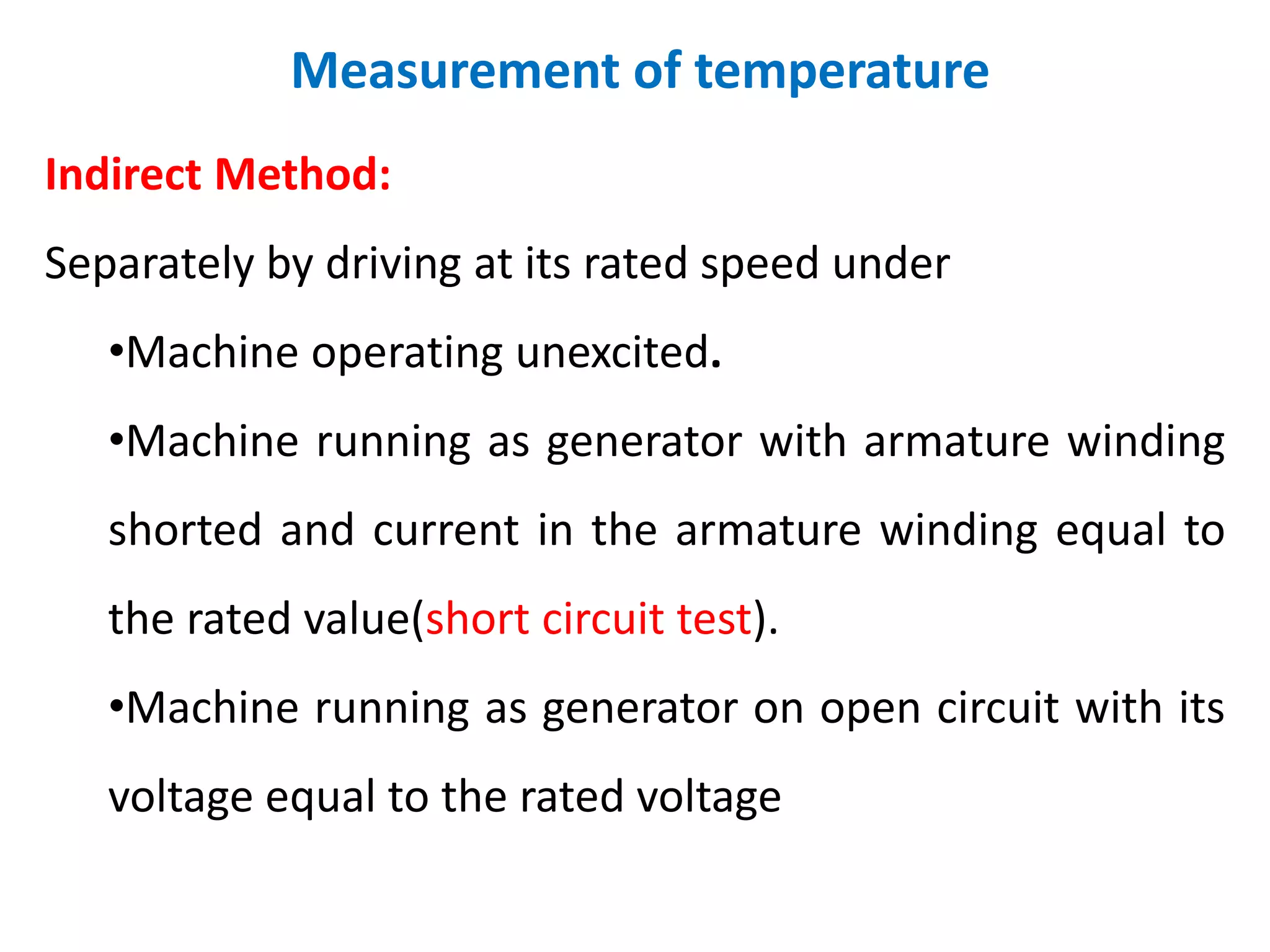 Measurement of temperature
Indirect Method:
Separately by driving at its rated speed under
•Machine operating unexcited.
•Machine running as generator with armature winding
shorted and current in the armature winding equal to
the rated value(short circuit test).
•Machine running as generator on open circuit with its
voltage equal to the rated voltage
 
