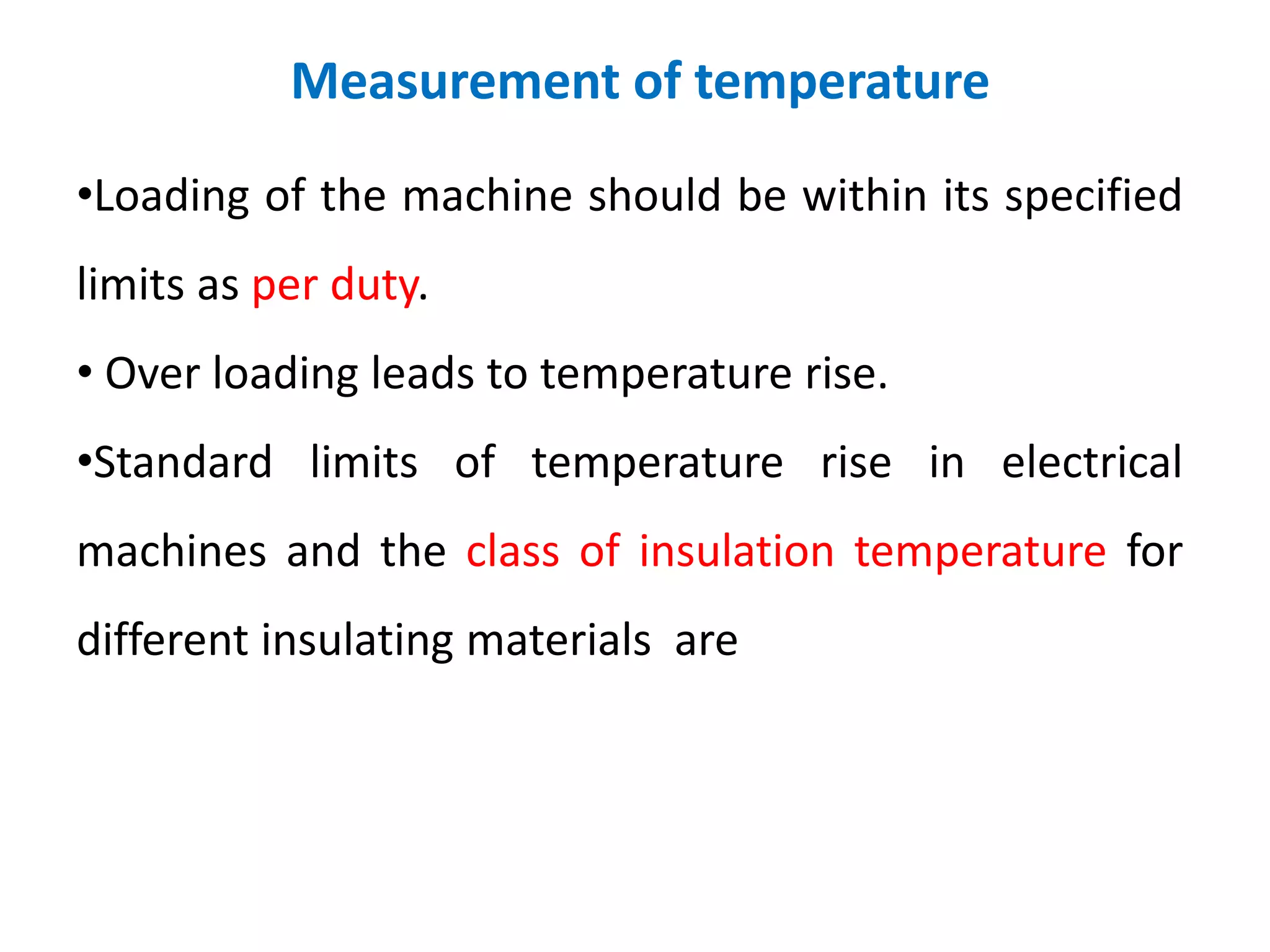 Measurement of temperature
•Loading of the machine should be within its specified
limits as per duty.
• Over loading leads to temperature rise.
•Standard limits of temperature rise in electrical
machines and the class of insulation temperature for
different insulating materials are
 