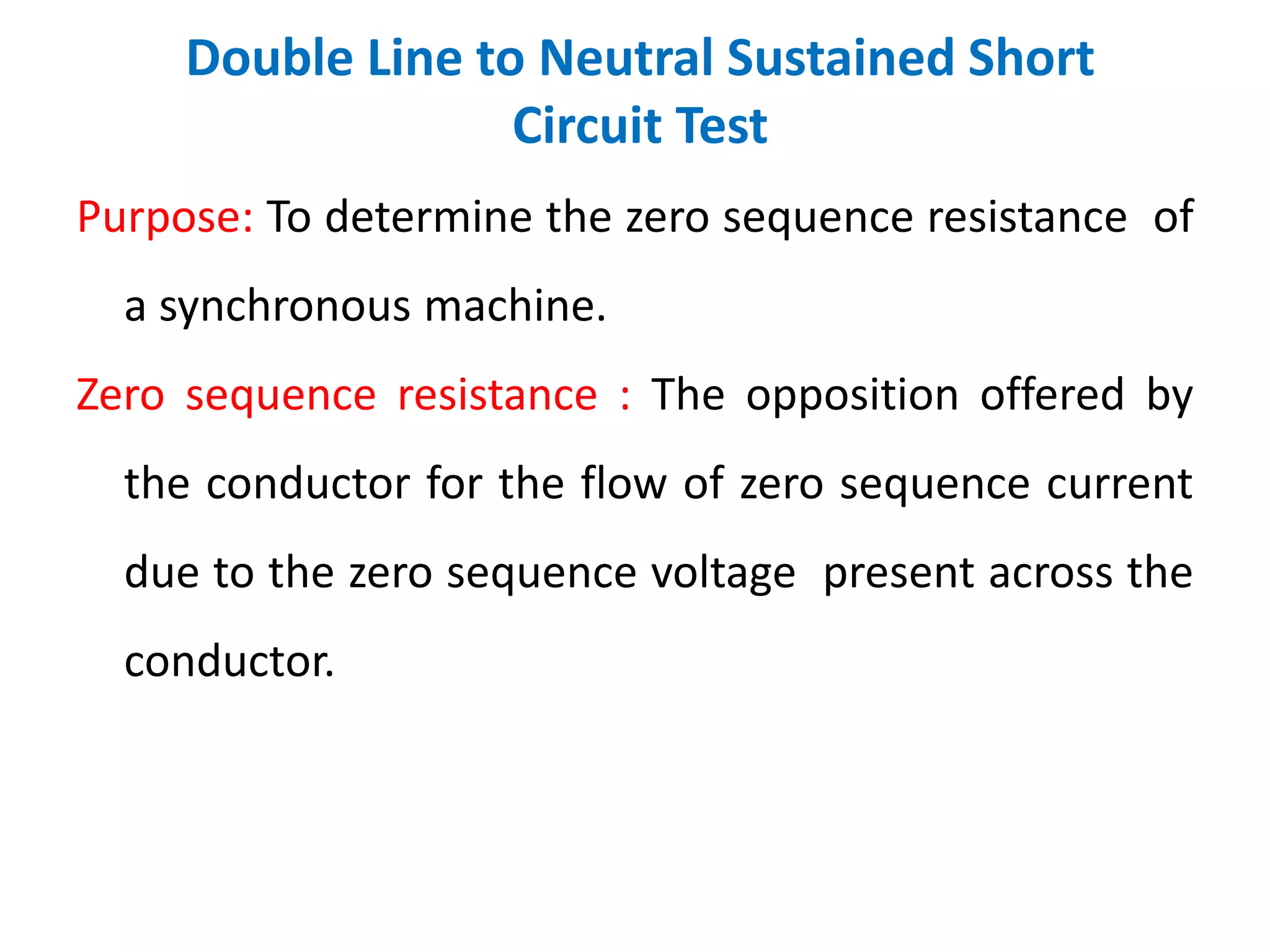 Double Line to Neutral Sustained Short
Circuit Test
Purpose: To determine the zero sequence resistance of
a synchronous machine.
Zero sequence resistance : The opposition offered by
the conductor for the flow of zero sequence current
due to the zero sequence voltage present across the
conductor.
 