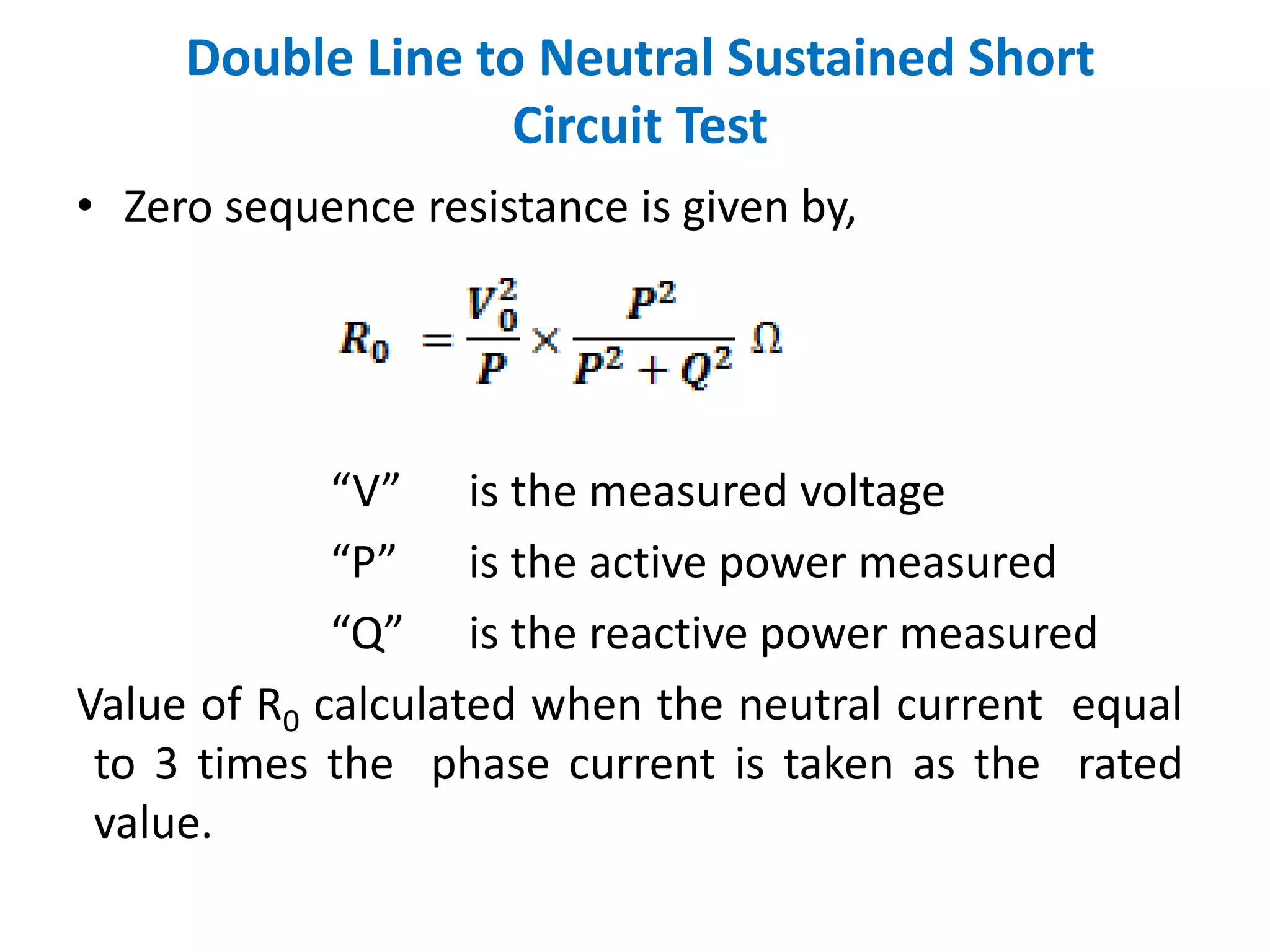 • Zero sequence resistance is given by,
“V” is the measured voltage
“P” is the active power measured
“Q” is the reactive power measured
Value of R0 calculated when the neutral current equal
to 3 times the phase current is taken as the rated
value.
Double Line to Neutral Sustained Short
Circuit Test
 