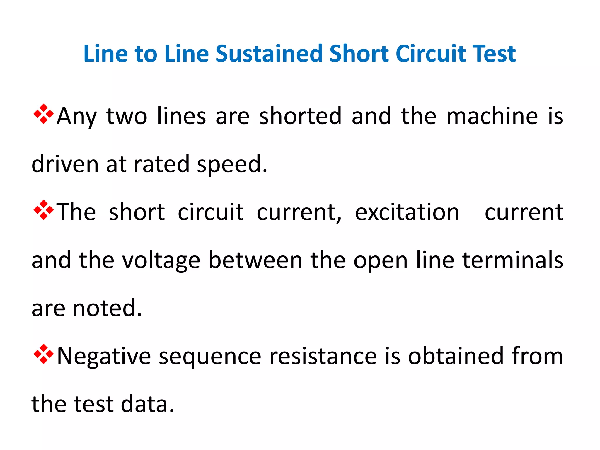 Line to Line Sustained Short Circuit Test
Any two lines are shorted and the machine is
driven at rated speed.
The short circuit current, excitation current
and the voltage between the open line terminals
are noted.
Negative sequence resistance is obtained from
the test data.
 