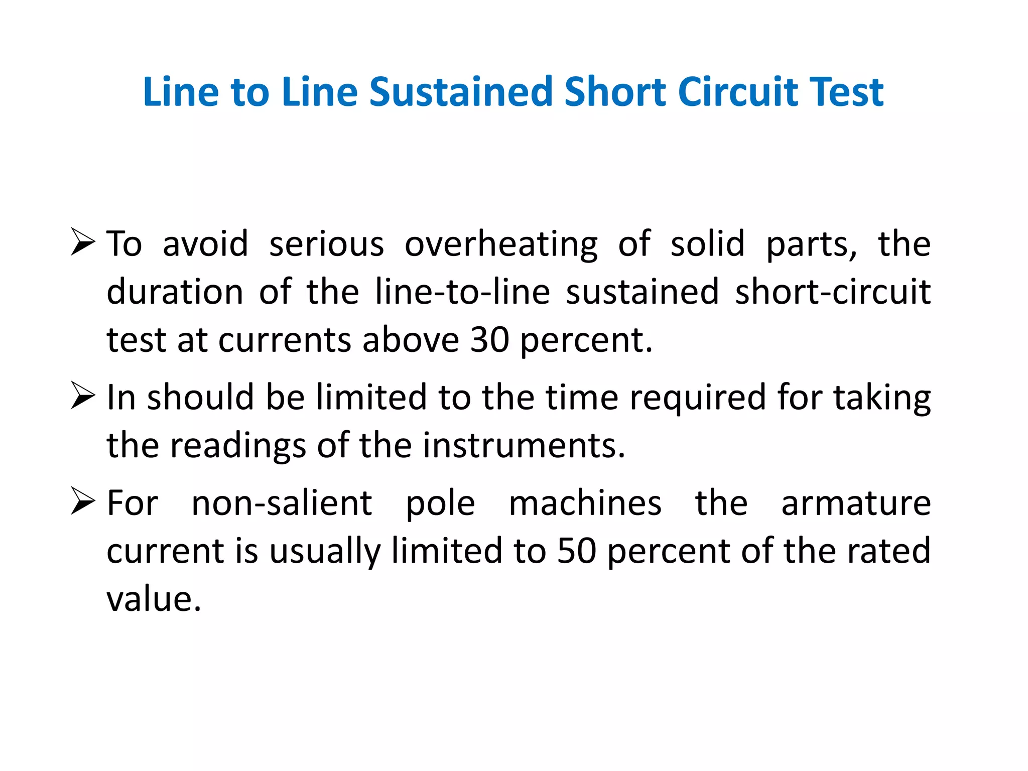  To avoid serious overheating of solid parts, the
duration of the line-to-line sustained short-circuit
test at currents above 30 percent.
 In should be limited to the time required for taking
the readings of the instruments.
 For non-salient pole machines the armature
current is usually limited to 50 percent of the rated
value.
Line to Line Sustained Short Circuit Test
 
