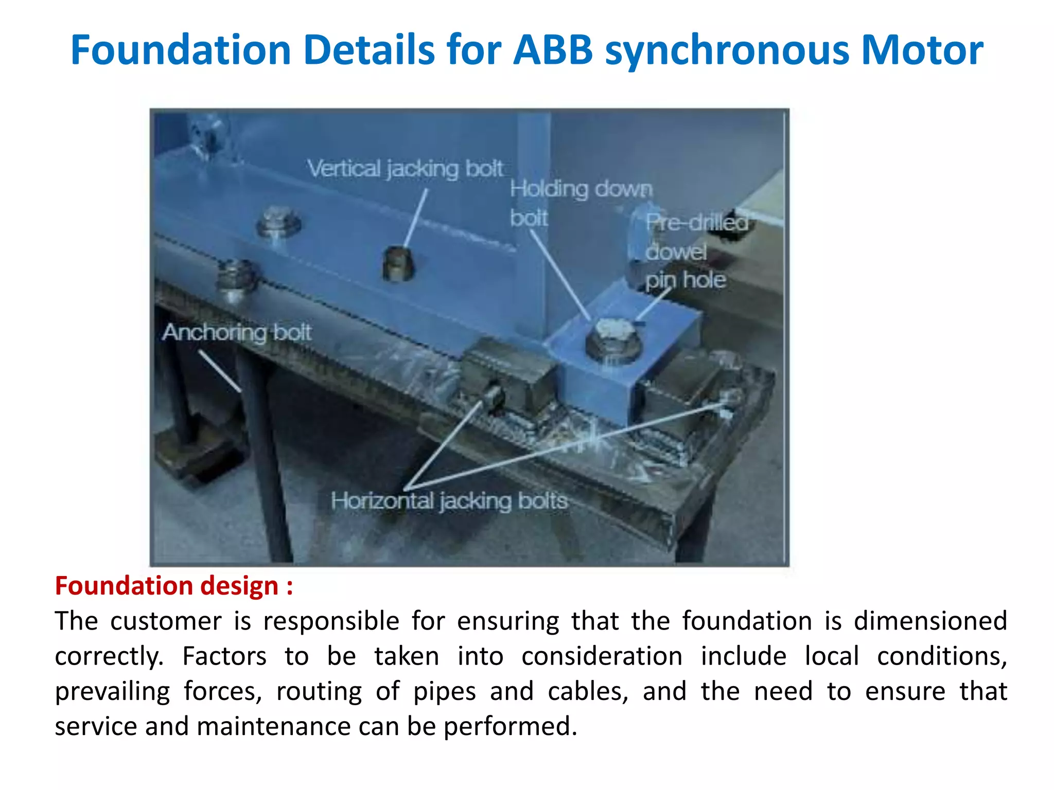 Foundation Details for ABB synchronous Motor
Foundation design :
The customer is responsible for ensuring that the foundation is dimensioned
correctly. Factors to be taken into consideration include local conditions,
prevailing forces, routing of pipes and cables, and the need to ensure that
service and maintenance can be performed.
 