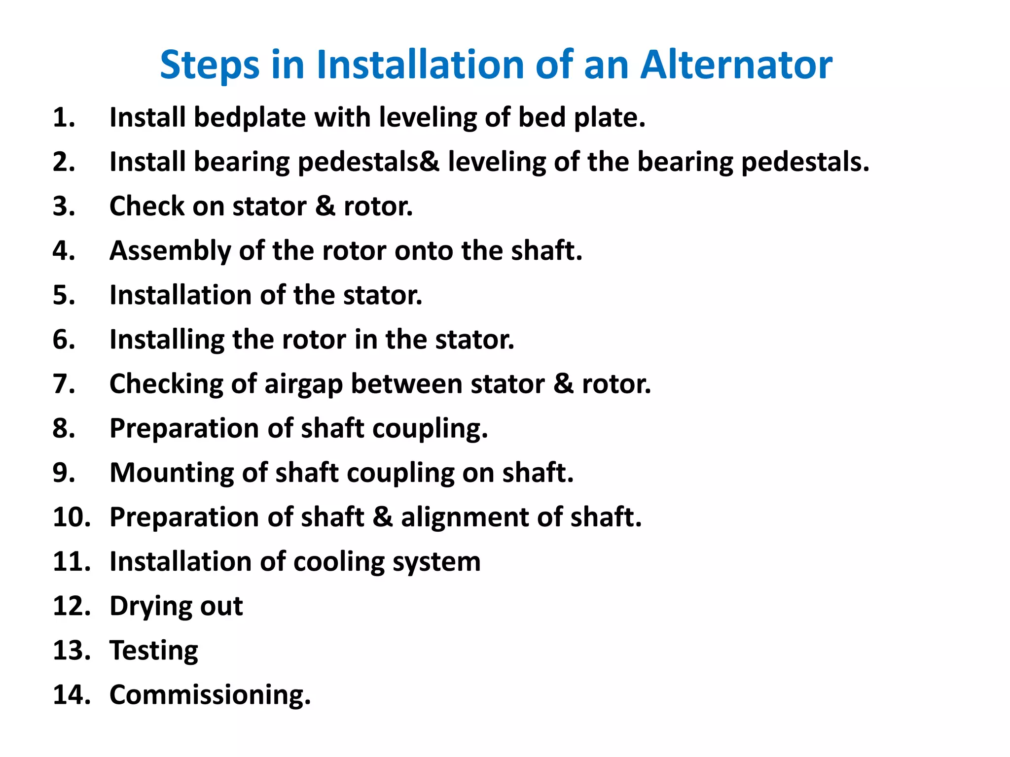 Steps in Installation of an Alternator
1. Install bedplate with leveling of bed plate.
2. Install bearing pedestals& leveling of the bearing pedestals.
3. Check on stator & rotor.
4. Assembly of the rotor onto the shaft.
5. Installation of the stator.
6. Installing the rotor in the stator.
7. Checking of airgap between stator & rotor.
8. Preparation of shaft coupling.
9. Mounting of shaft coupling on shaft.
10. Preparation of shaft & alignment of shaft.
11. Installation of cooling system
12. Drying out
13. Testing
14. Commissioning.
 