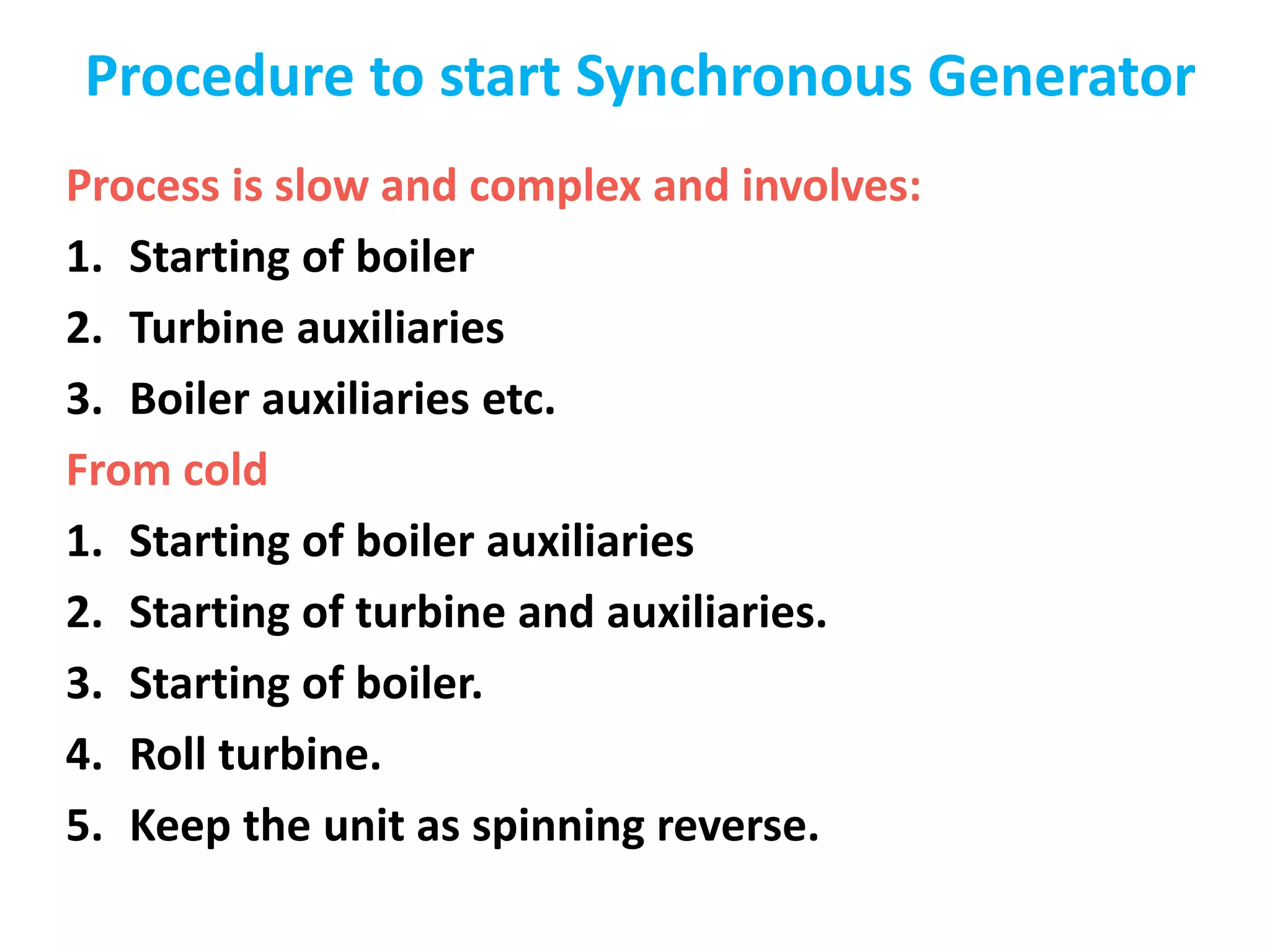 Procedure to start Synchronous Generator
Process is slow and complex and involves:
1. Starting of boiler
2. Turbine auxiliaries
3. Boiler auxiliaries etc.
From cold
1. Starting of boiler auxiliaries
2. Starting of turbine and auxiliaries.
3. Starting of boiler.
4. Roll turbine.
5. Keep the unit as spinning reverse.
 