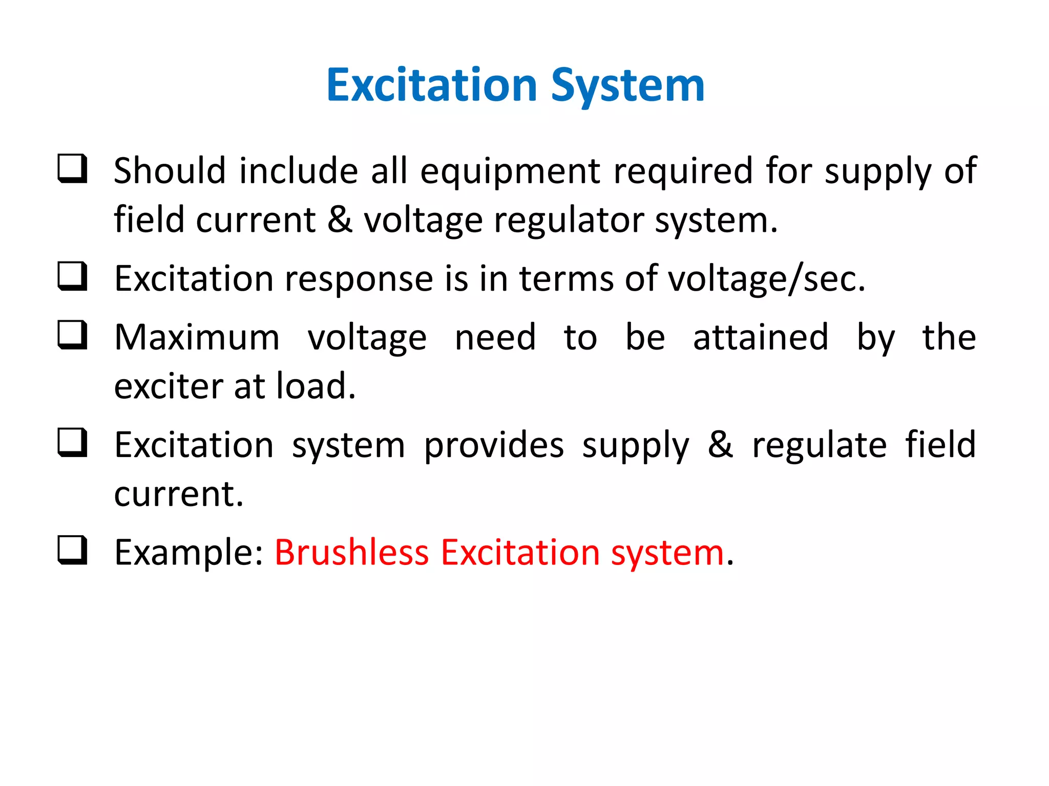 Excitation System
 Should include all equipment required for supply of
field current & voltage regulator system.
 Excitation response is in terms of voltage/sec.
 Maximum voltage need to be attained by the
exciter at load.
 Excitation system provides supply & regulate field
current.
 Example: Brushless Excitation system.
 