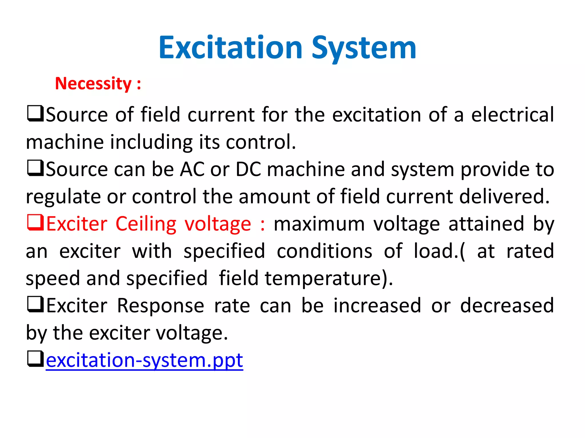 Excitation System
Necessity :
Source of field current for the excitation of a electrical
machine including its control.
Source can be AC or DC machine and system provide to
regulate or control the amount of field current delivered.
Exciter Ceiling voltage : maximum voltage attained by
an exciter with specified conditions of load.( at rated
speed and specified field temperature).
Exciter Response rate can be increased or decreased
by the exciter voltage.
excitation-system.ppt
 