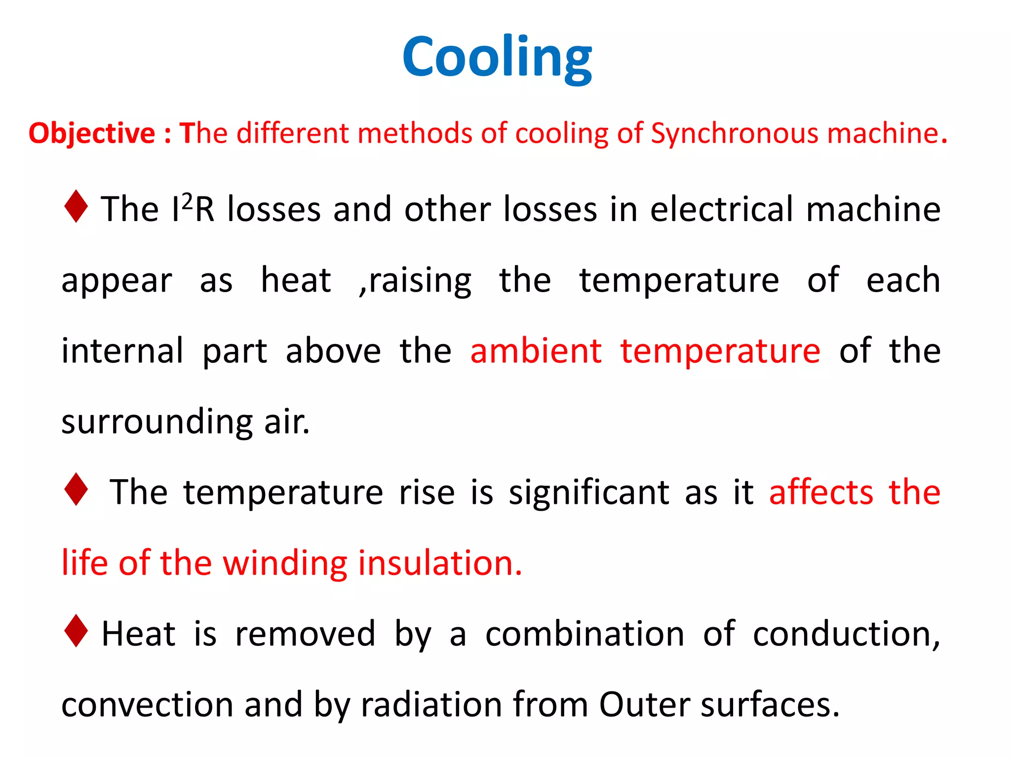 Cooling
Objective : The different methods of cooling of Synchronous machine.
 The I2R losses and other losses in electrical machine
appear as heat ,raising the temperature of each
internal part above the ambient temperature of the
surrounding air.
 The temperature rise is significant as it affects the
life of the winding insulation.
 Heat is removed by a combination of conduction,
convection and by radiation from Outer surfaces.
 