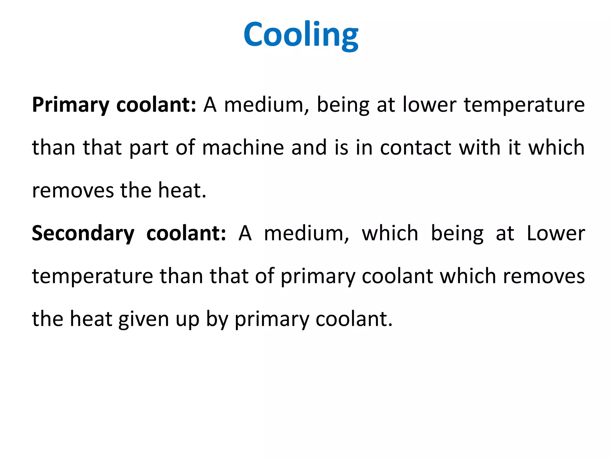 Cooling
Primary coolant: A medium, being at lower temperature
than that part of machine and is in contact with it which
removes the heat.
Secondary coolant: A medium, which being at Lower
temperature than that of primary coolant which removes
the heat given up by primary coolant.
 