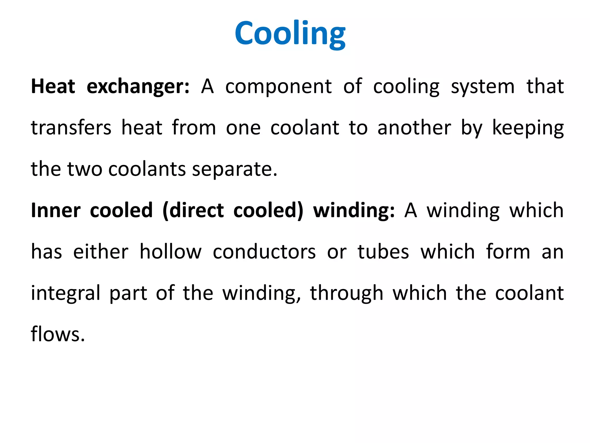 Cooling
Heat exchanger: A component of cooling system that
transfers heat from one coolant to another by keeping
the two coolants separate.
Inner cooled (direct cooled) winding: A winding which
has either hollow conductors or tubes which form an
integral part of the winding, through which the coolant
flows.
 