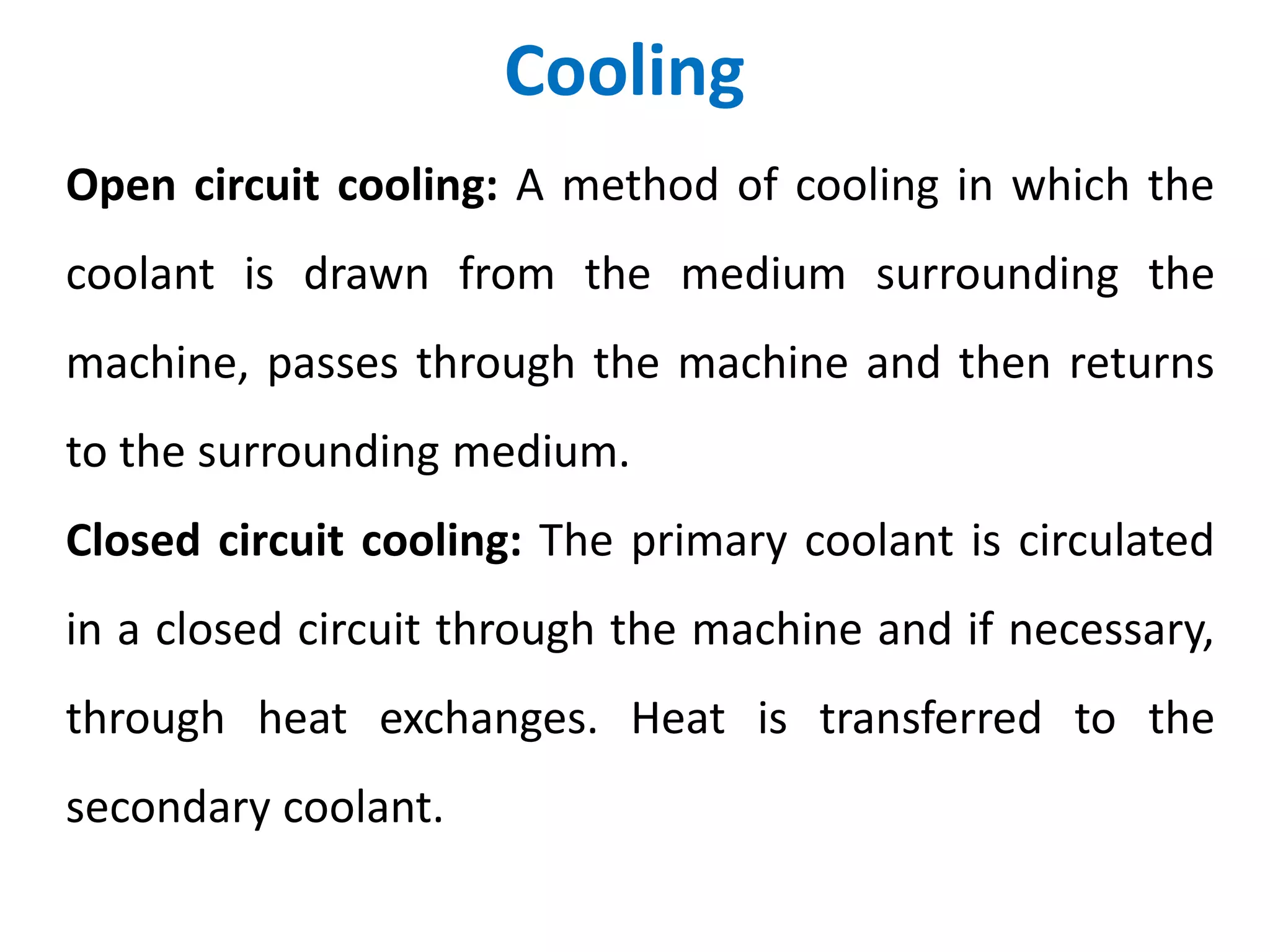 Cooling
Open circuit cooling: A method of cooling in which the
coolant is drawn from the medium surrounding the
machine, passes through the machine and then returns
to the surrounding medium.
Closed circuit cooling: The primary coolant is circulated
in a closed circuit through the machine and if necessary,
through heat exchanges. Heat is transferred to the
secondary coolant.
 