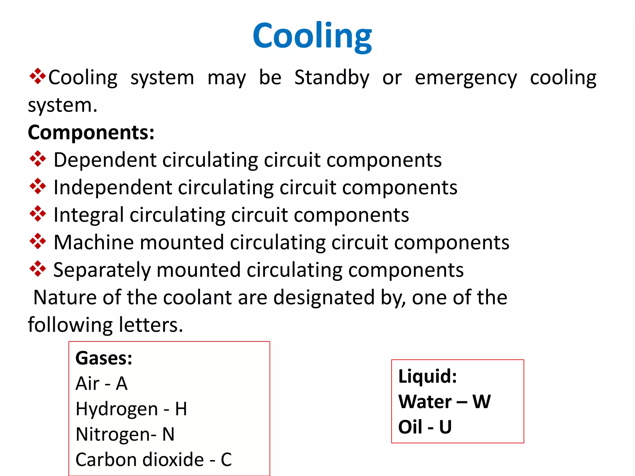 Cooling
Cooling system may be Standby or emergency cooling
system.
Components:
 Dependent circulating circuit components
 Independent circulating circuit components
 Integral circulating circuit components
 Machine mounted circulating circuit components
 Separately mounted circulating components
Nature of the coolant are designated by, one of the
following letters.
Gases:
Air - A
Hydrogen - H
Nitrogen- N
Carbon dioxide - C
Liquid:
Water – W
Oil - U
 