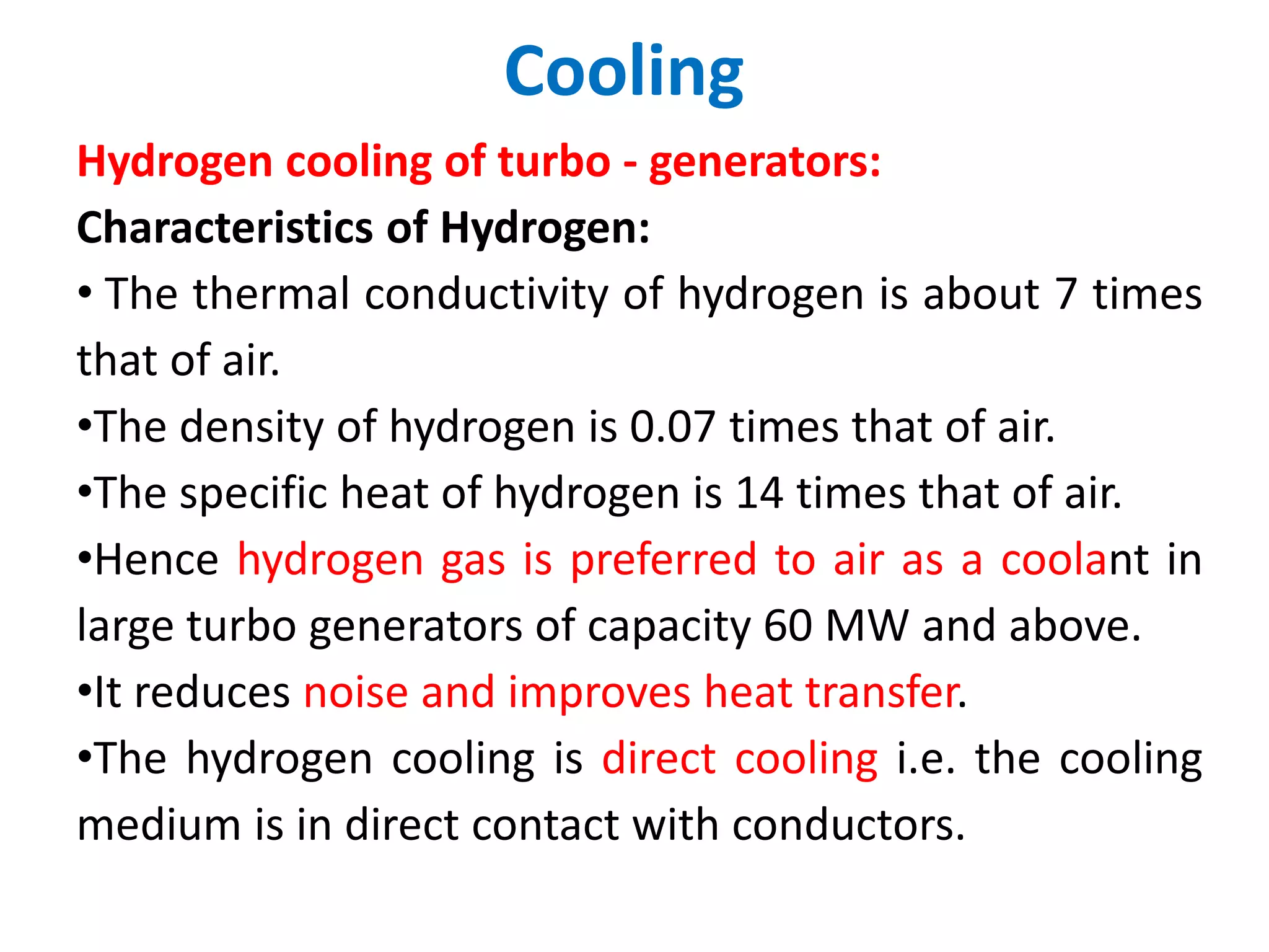 Cooling
Hydrogen cooling of turbo - generators:
Characteristics of Hydrogen:
• The thermal conductivity of hydrogen is about 7 times
that of air.
•The density of hydrogen is 0.07 times that of air.
•The specific heat of hydrogen is 14 times that of air.
•Hence hydrogen gas is preferred to air as a coolant in
large turbo generators of capacity 60 MW and above.
•It reduces noise and improves heat transfer.
•The hydrogen cooling is direct cooling i.e. the cooling
medium is in direct contact with conductors.
 