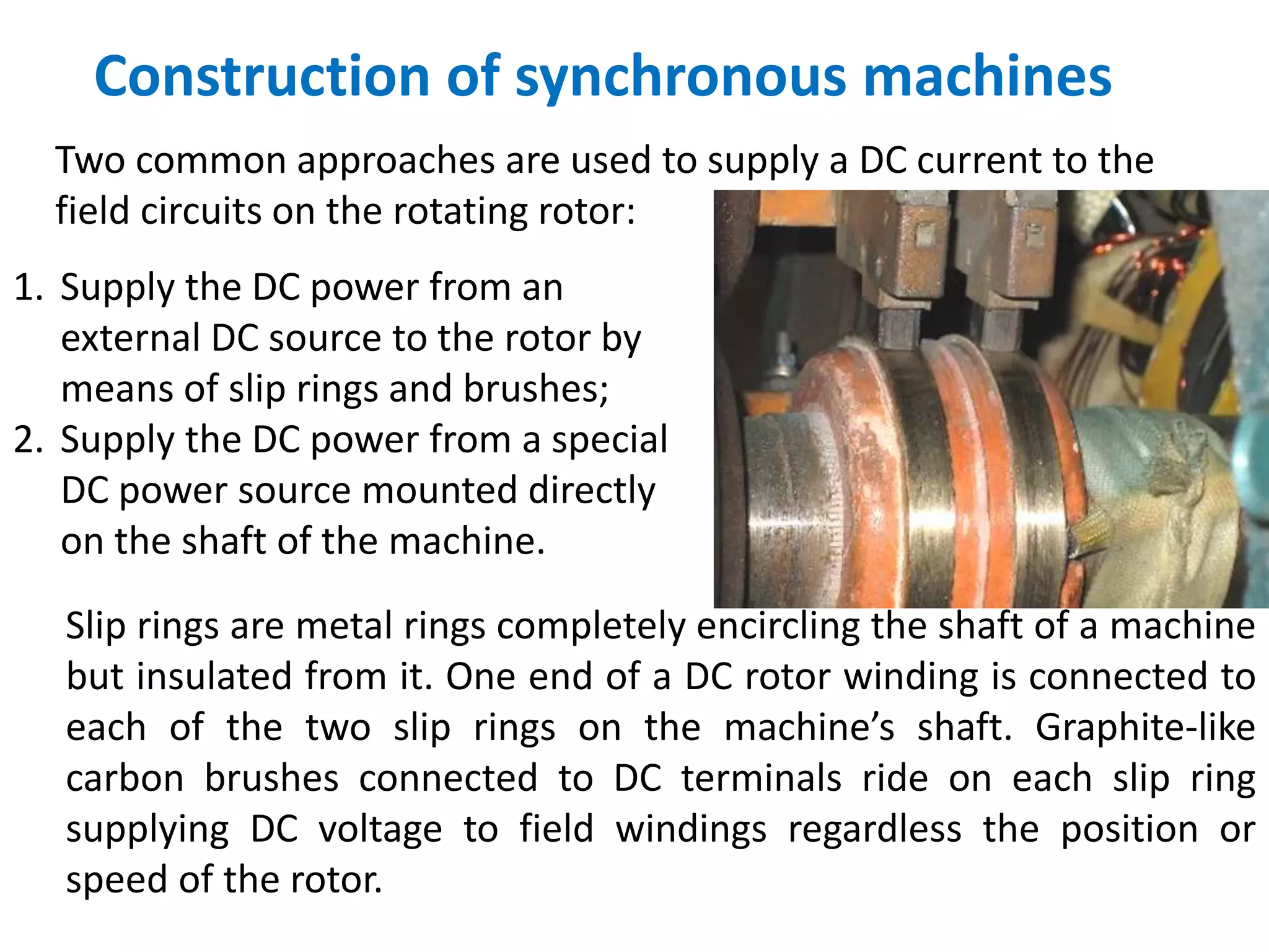 Construction of synchronous machines
Two common approaches are used to supply a DC current to the
field circuits on the rotating rotor:
1. Supply the DC power from an
external DC source to the rotor by
means of slip rings and brushes;
2. Supply the DC power from a special
DC power source mounted directly
on the shaft of the machine.
Slip rings are metal rings completely encircling the shaft of a machine
but insulated from it. One end of a DC rotor winding is connected to
each of the two slip rings on the machine’s shaft. Graphite-like
carbon brushes connected to DC terminals ride on each slip ring
supplying DC voltage to field windings regardless the position or
speed of the rotor.
 
