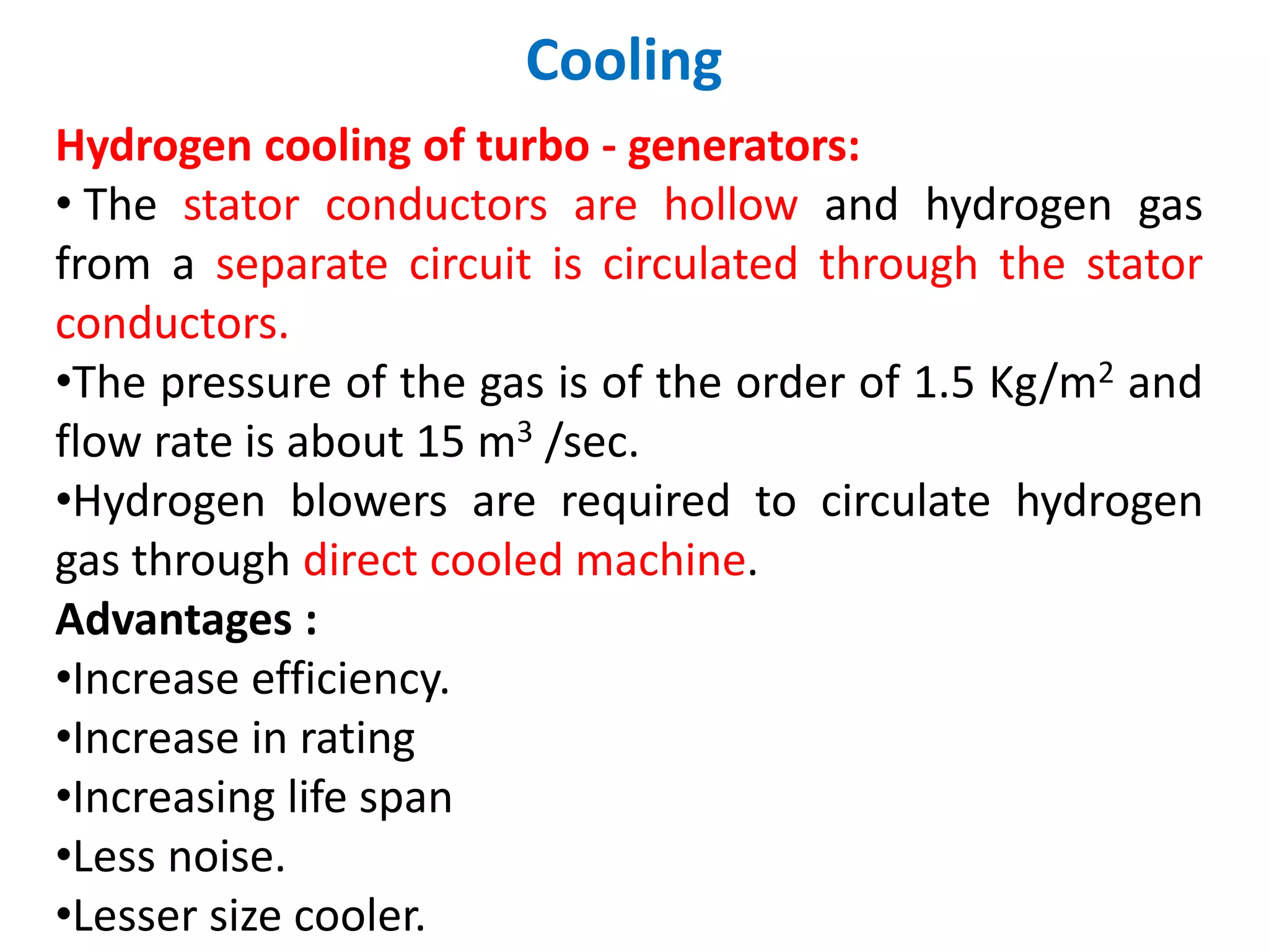 Cooling
Hydrogen cooling of turbo - generators:
• The stator conductors are hollow and hydrogen gas
from a separate circuit is circulated through the stator
conductors.
•The pressure of the gas is of the order of 1.5 Kg/m2 and
flow rate is about 15 m3 /sec.
•Hydrogen blowers are required to circulate hydrogen
gas through direct cooled machine.
Advantages :
•Increase efficiency.
•Increase in rating
•Increasing life span
•Less noise.
•Lesser size cooler.
 