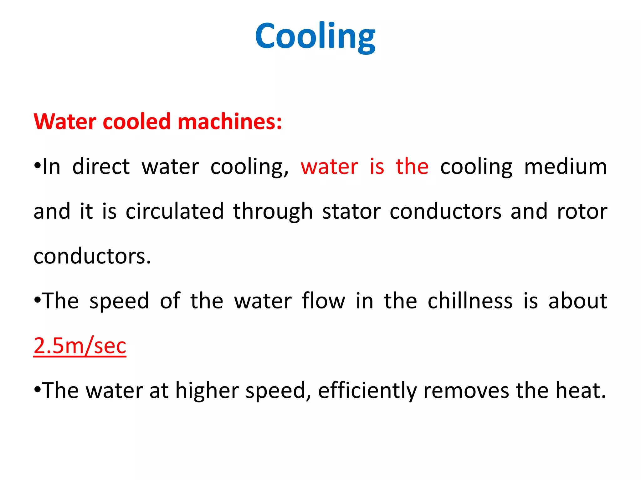 Cooling
Water cooled machines:
•In direct water cooling, water is the cooling medium
and it is circulated through stator conductors and rotor
conductors.
•The speed of the water flow in the chillness is about
2.5m/sec
•The water at higher speed, efficiently removes the heat.
 