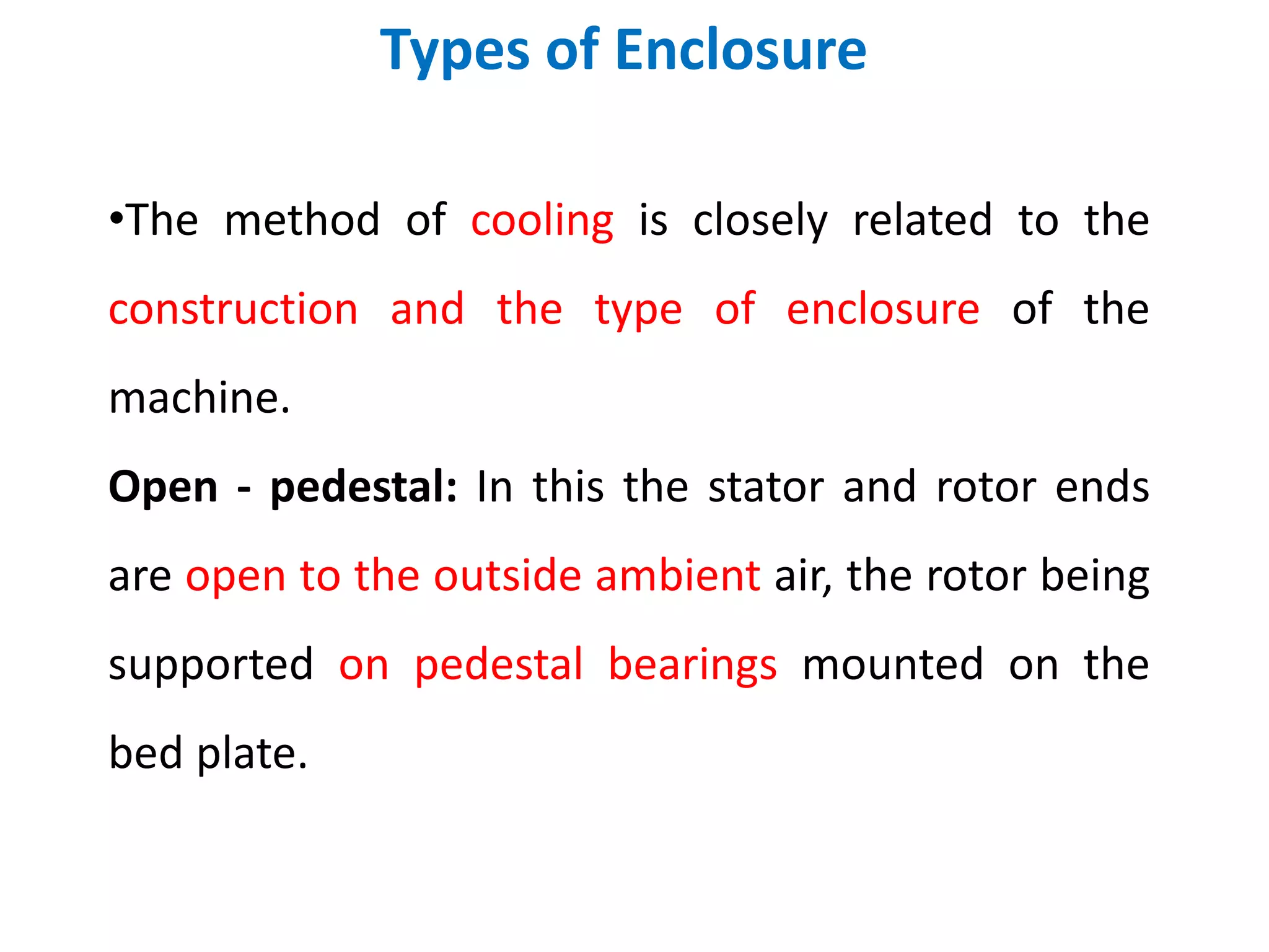 Types of Enclosure
•The method of cooling is closely related to the
construction and the type of enclosure of the
machine.
Open - pedestal: In this the stator and rotor ends
are open to the outside ambient air, the rotor being
supported on pedestal bearings mounted on the
bed plate.
 