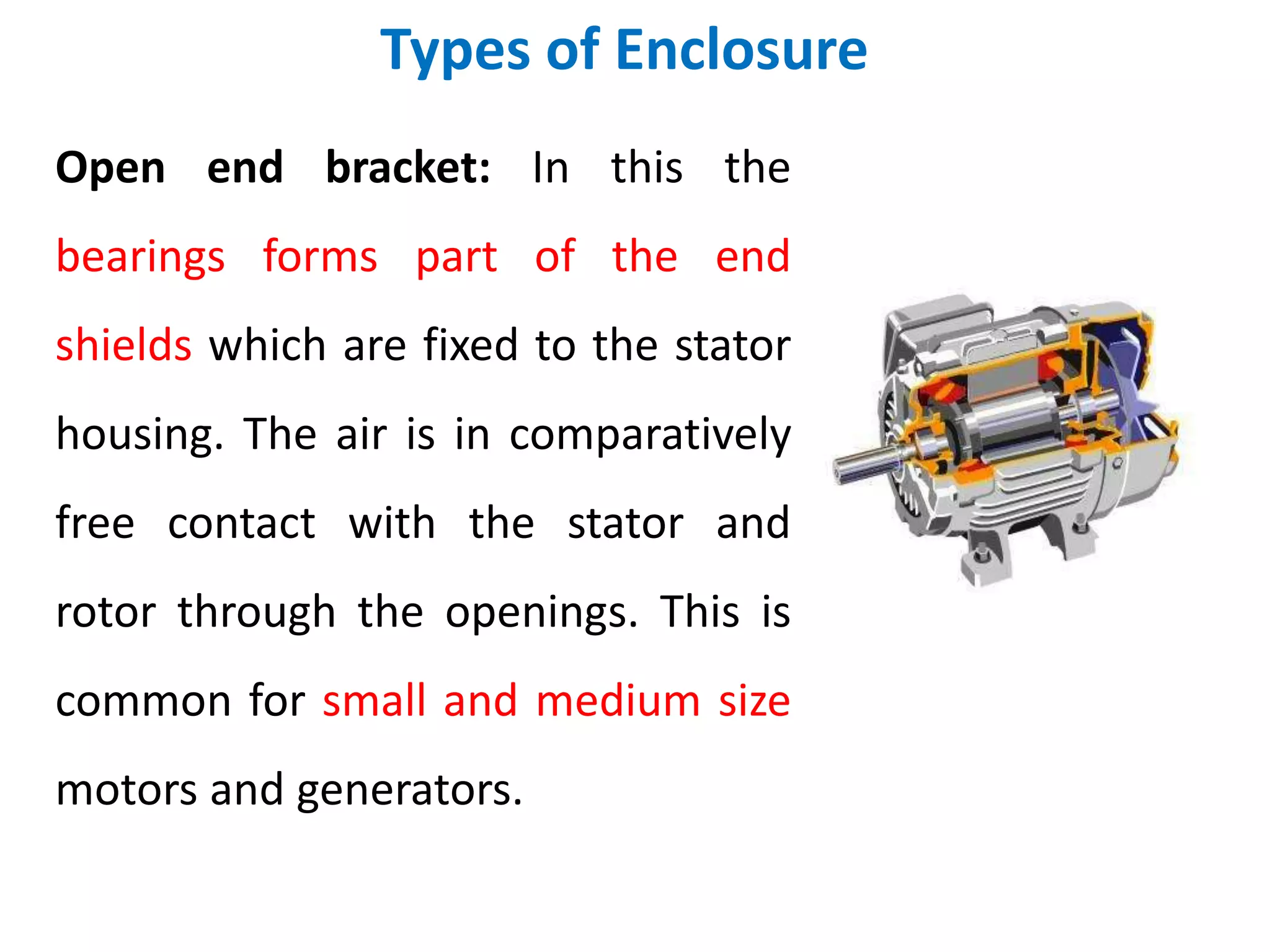 Types of Enclosure
Open end bracket: In this the
bearings forms part of the end
shields which are fixed to the stator
housing. The air is in comparatively
free contact with the stator and
rotor through the openings. This is
common for small and medium size
motors and generators.
 