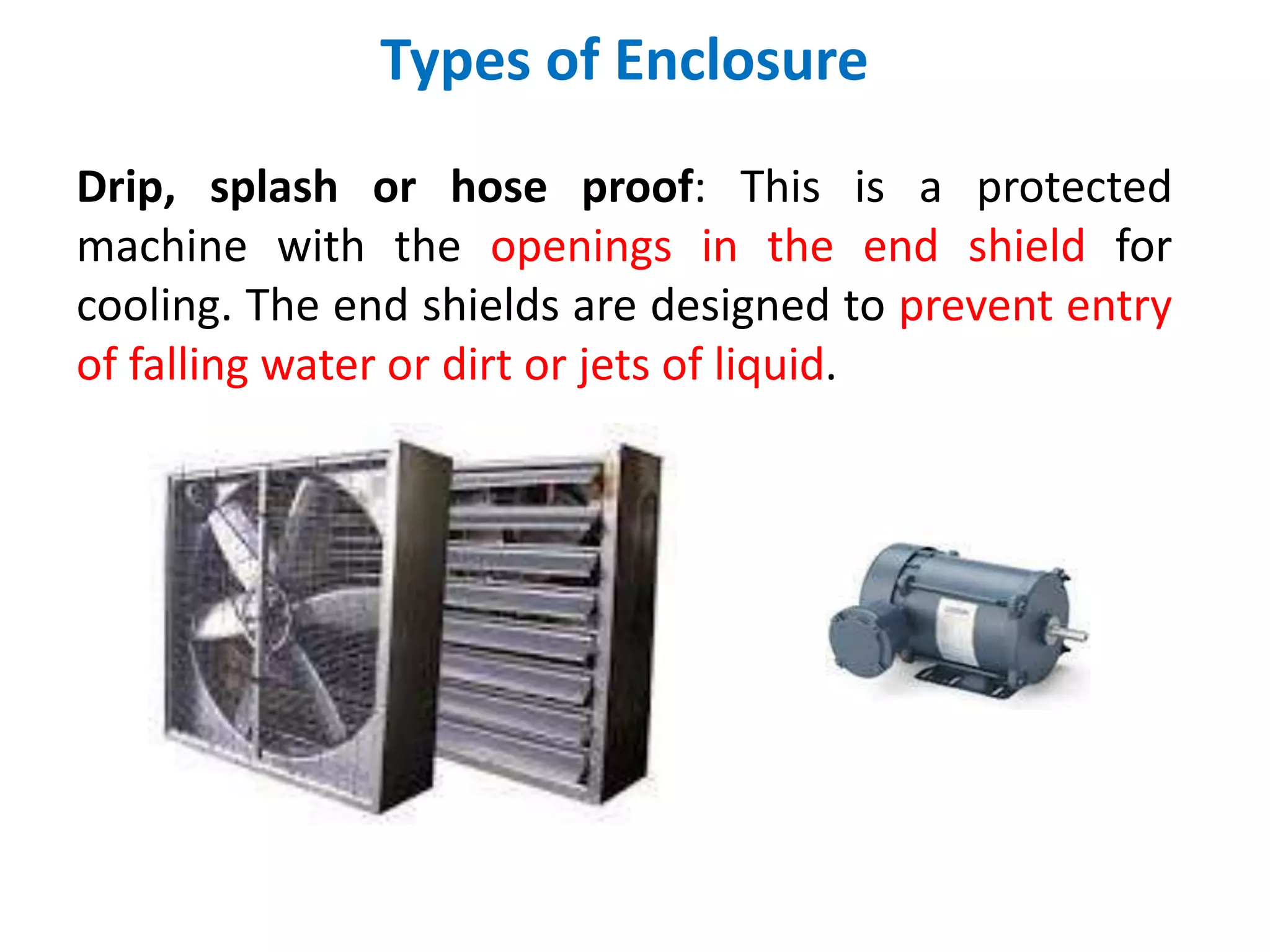 Types of Enclosure
Drip, splash or hose proof: This is a protected
machine with the openings in the end shield for
cooling. The end shields are designed to prevent entry
of falling water or dirt or jets of liquid.
 