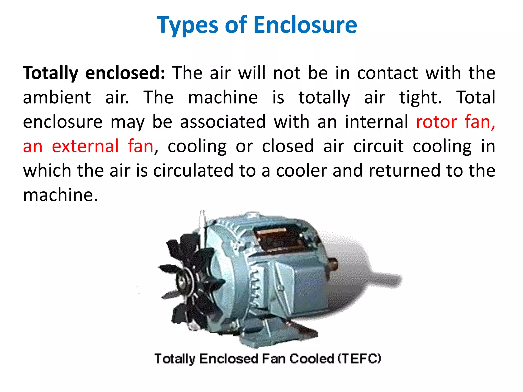 Types of Enclosure
Totally enclosed: The air will not be in contact with the
ambient air. The machine is totally air tight. Total
enclosure may be associated with an internal rotor fan,
an external fan, cooling or closed air circuit cooling in
which the air is circulated to a cooler and returned to the
machine.
 