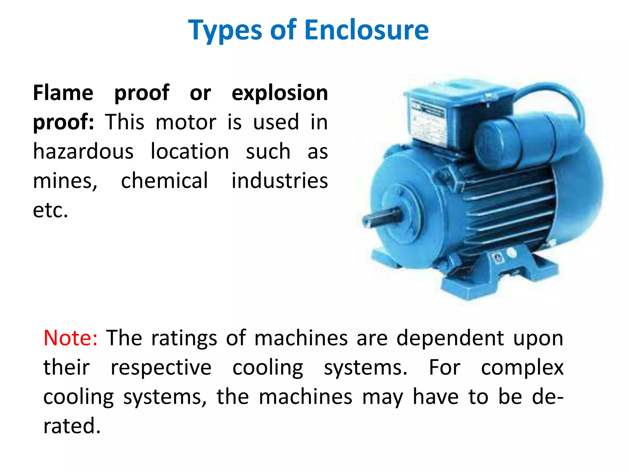 Types of Enclosure
Flame proof or explosion
proof: This motor is used in
hazardous location such as
mines, chemical industries
etc.
Note: The ratings of machines are dependent upon
their respective cooling systems. For complex
cooling systems, the machines may have to be de-
rated.
 