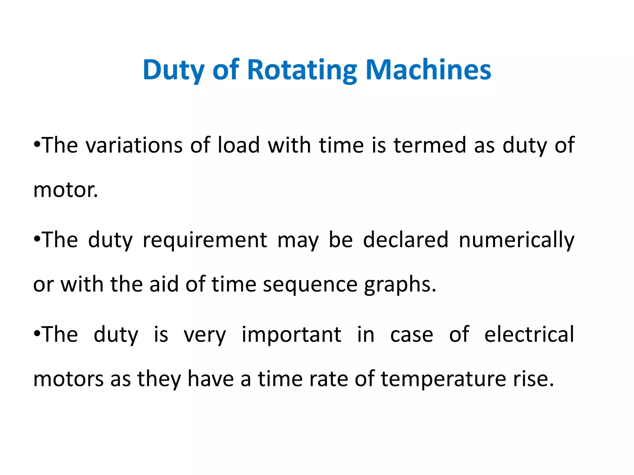 Duty of Rotating Machines
•The variations of load with time is termed as duty of
motor.
•The duty requirement may be declared numerically
or with the aid of time sequence graphs.
•The duty is very important in case of electrical
motors as they have a time rate of temperature rise.
 
