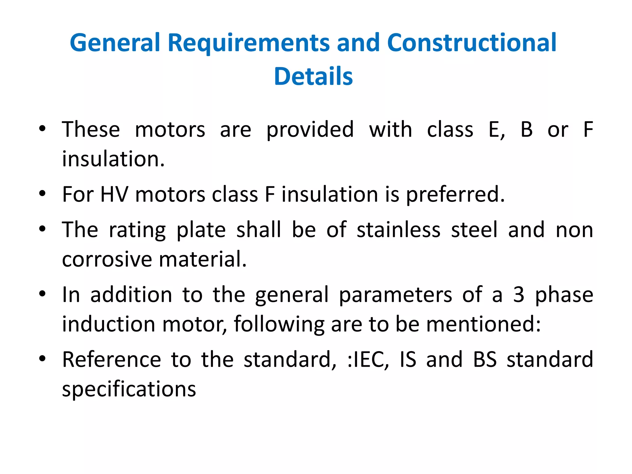 General Requirements and Constructional
Details
• These motors are provided with class E, B or F
insulation.
• For HV motors class F insulation is preferred.
• The rating plate shall be of stainless steel and non
corrosive material.
• In addition to the general parameters of a 3 phase
induction motor, following are to be mentioned:
• Reference to the standard, :IEC, IS and BS standard
specifications
 
