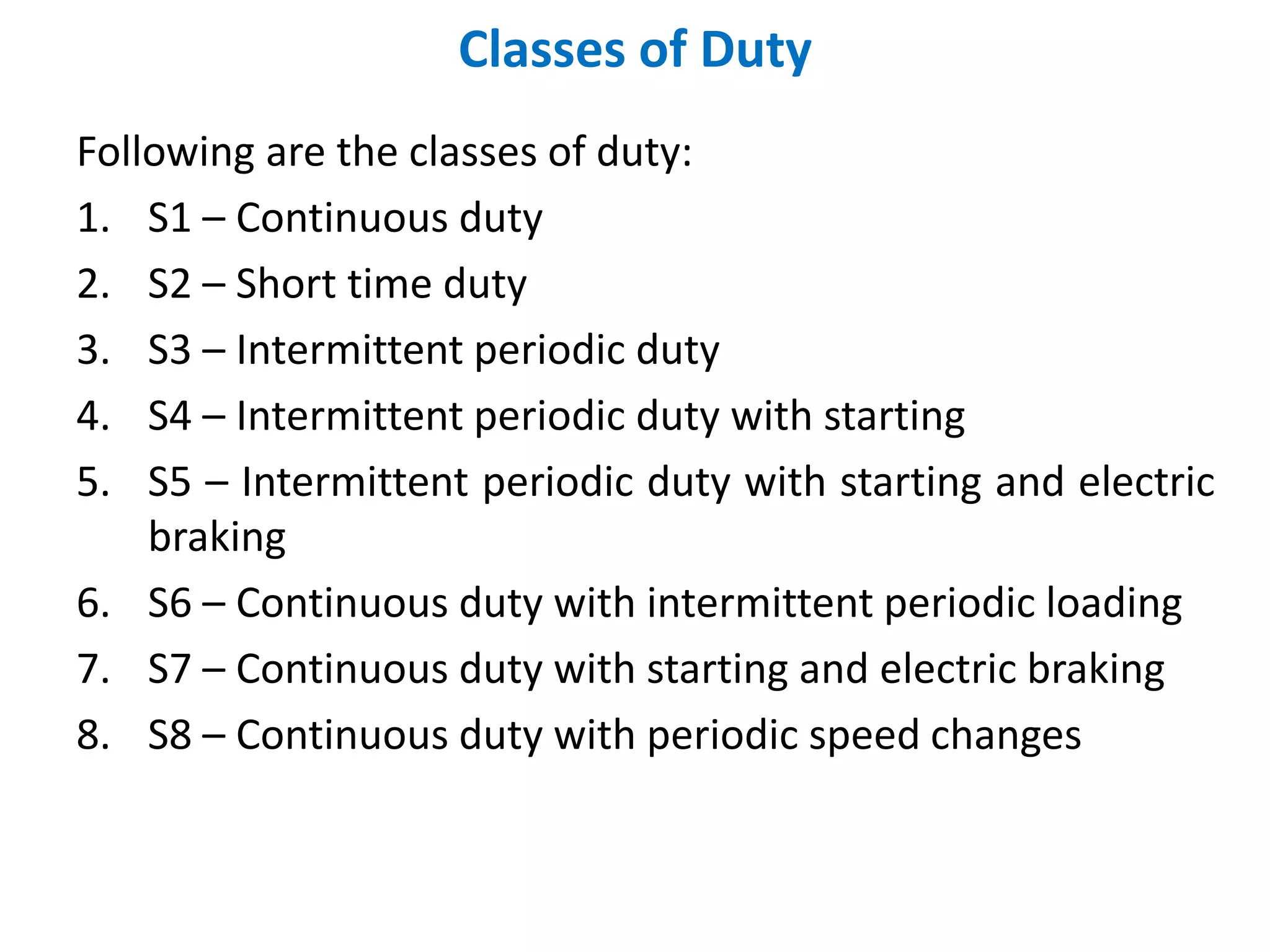 Classes of Duty
Following are the classes of duty:
1. S1 – Continuous duty
2. S2 – Short time duty
3. S3 – Intermittent periodic duty
4. S4 – Intermittent periodic duty with starting
5. S5 – Intermittent periodic duty with starting and electric
braking
6. S6 – Continuous duty with intermittent periodic loading
7. S7 – Continuous duty with starting and electric braking
8. S8 – Continuous duty with periodic speed changes
 