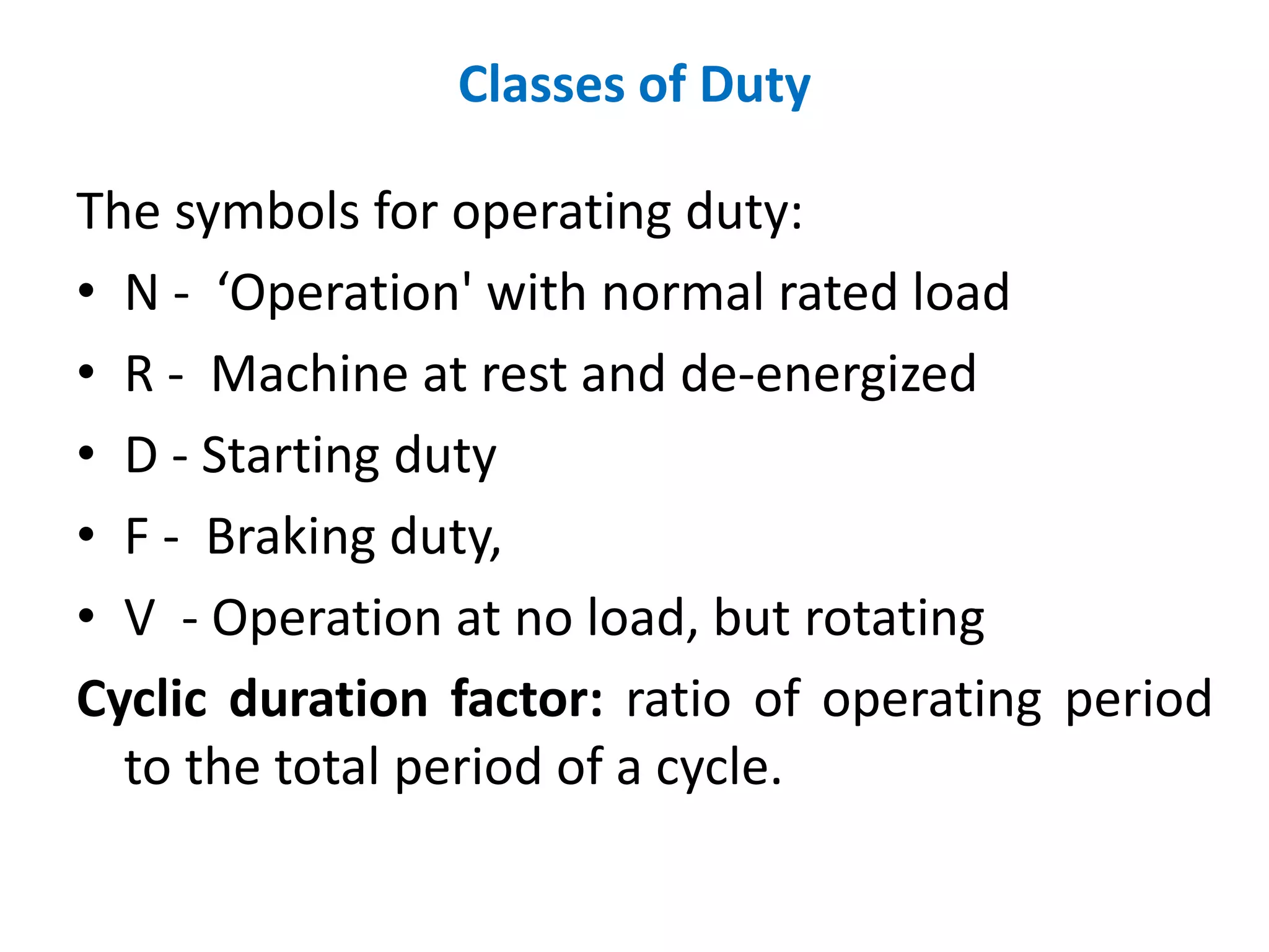 Classes of Duty
The symbols for operating duty:
• N - ‘Operation' with normal rated load
• R - Machine at rest and de-energized
• D - Starting duty
• F - Braking duty,
• V - Operation at no load, but rotating
Cyclic duration factor: ratio of operating period
to the total period of a cycle.
 