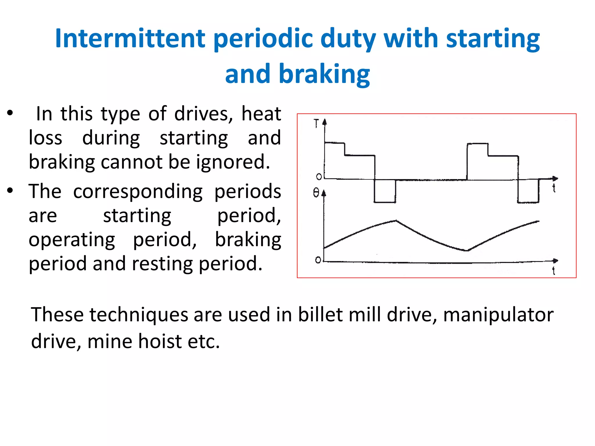 Intermittent periodic duty with starting
and braking
• In this type of drives, heat
loss during starting and
braking cannot be ignored.
• The corresponding periods
are starting period,
operating period, braking
period and resting period.
These techniques are used in billet mill drive, manipulator
drive, mine hoist etc.
 