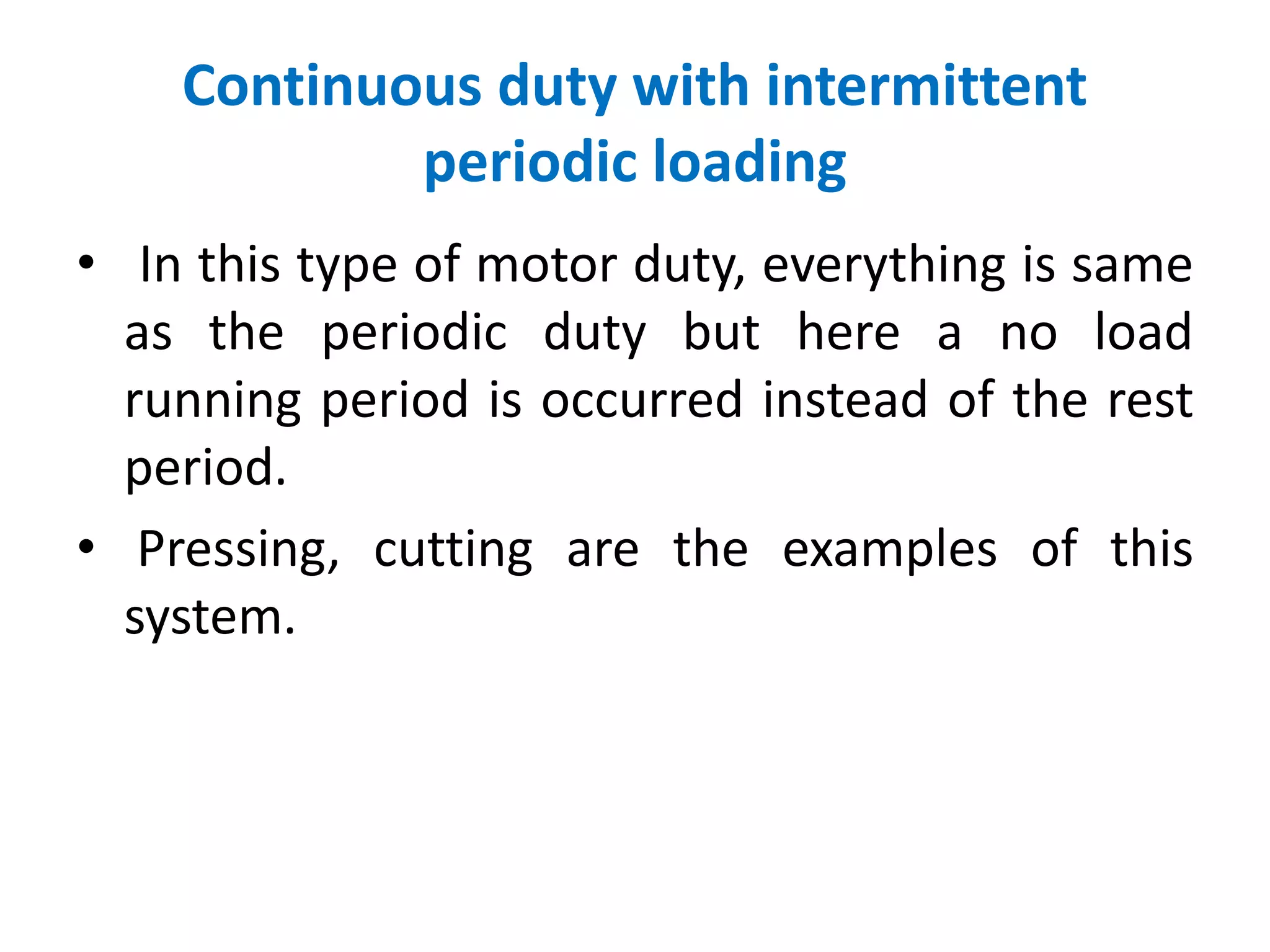 Continuous duty with intermittent
periodic loading
• In this type of motor duty, everything is same
as the periodic duty but here a no load
running period is occurred instead of the rest
period.
• Pressing, cutting are the examples of this
system.
 