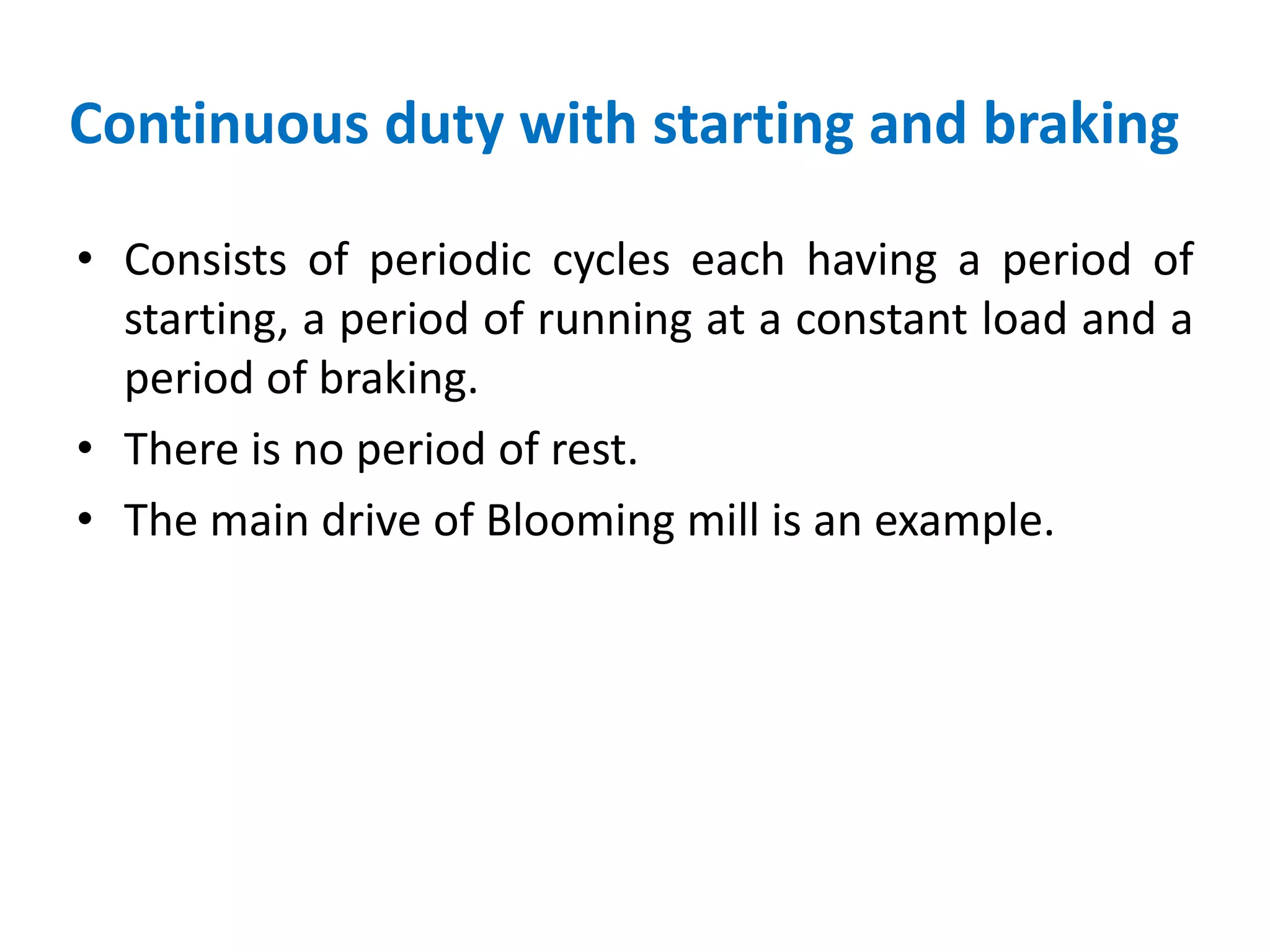 Continuous duty with starting and braking
• Consists of periodic cycles each having a period of
starting, a period of running at a constant load and a
period of braking.
• There is no period of rest.
• The main drive of Blooming mill is an example.
 