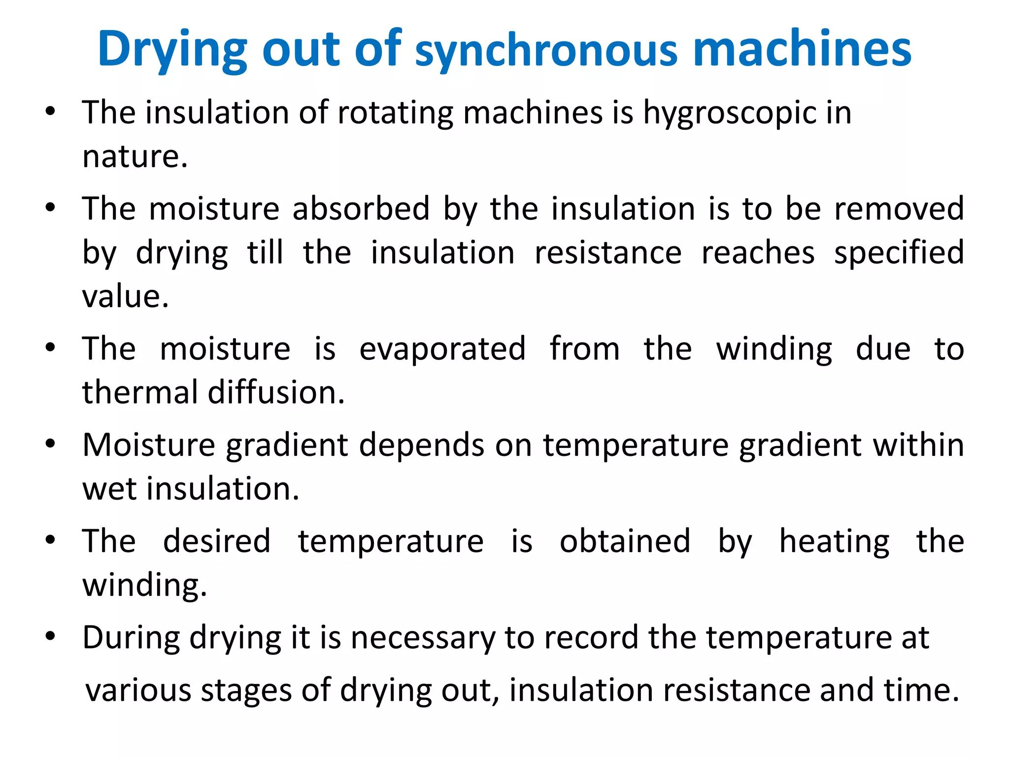 Drying out of synchronous machines
• The insulation of rotating machines is hygroscopic in
nature.
• The moisture absorbed by the insulation is to be removed
by drying till the insulation resistance reaches specified
value.
• The moisture is evaporated from the winding due to
thermal diffusion.
• Moisture gradient depends on temperature gradient within
wet insulation.
• The desired temperature is obtained by heating the
winding.
• During drying it is necessary to record the temperature at
various stages of drying out, insulation resistance and time.
 