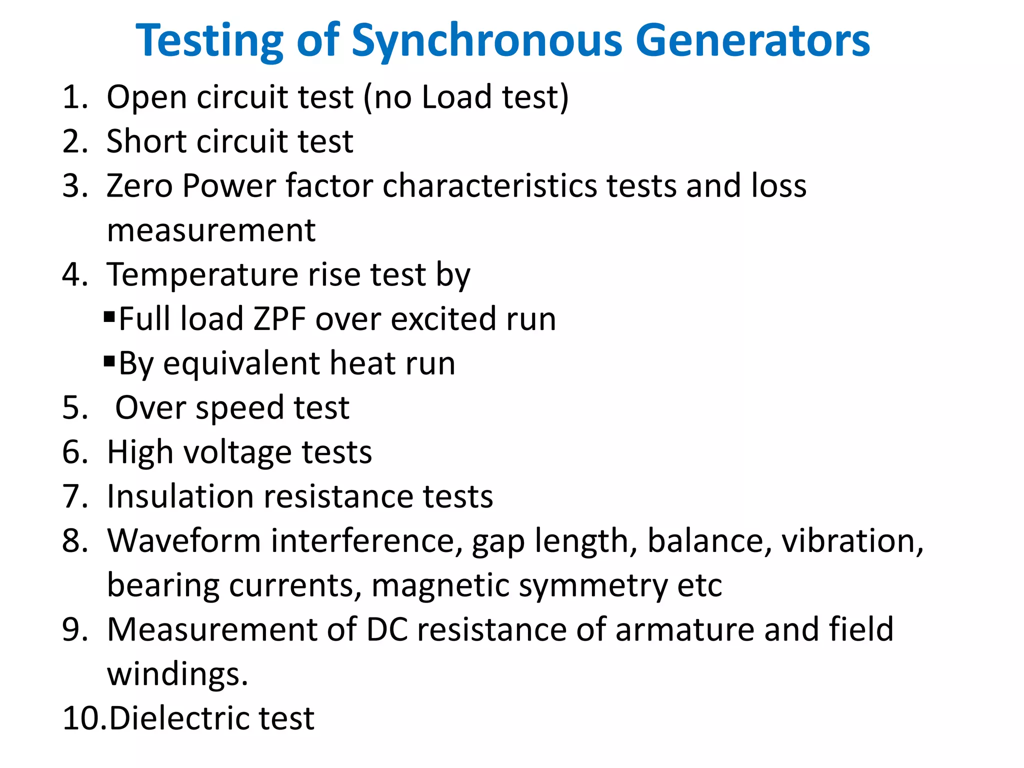 Testing of Synchronous Generators
1. Open circuit test (no Load test)
2. Short circuit test
3. Zero Power factor characteristics tests and loss
measurement
4. Temperature rise test by
Full load ZPF over excited run
By equivalent heat run
5. Over speed test
6. High voltage tests
7. Insulation resistance tests
8. Waveform interference, gap length, balance, vibration,
bearing currents, magnetic symmetry etc
9. Measurement of DC resistance of armature and field
windings.
10.Dielectric test
 