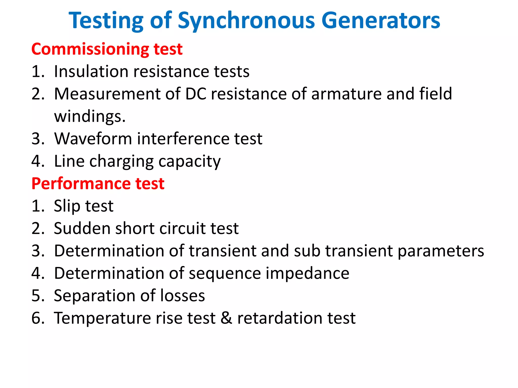 Testing of Synchronous Generators
Commissioning test
1. Insulation resistance tests
2. Measurement of DC resistance of armature and field
windings.
3. Waveform interference test
4. Line charging capacity
Performance test
1. Slip test
2. Sudden short circuit test
3. Determination of transient and sub transient parameters
4. Determination of sequence impedance
5. Separation of losses
6. Temperature rise test & retardation test
 
